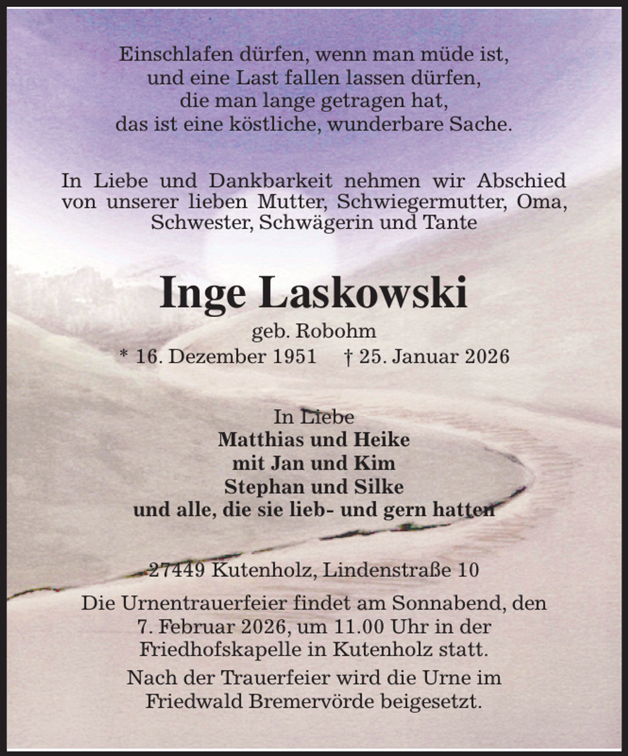 <p>Einschlafen dürfen, wenn man müde ist,<br />und eine Last fallen lassen dürfen,<br />die man lange getragen hat,<br />das ist eine köstliche, wunderbare Sache.<br />In Liebe und Dankbarkeit nehmen wir Abschied von unserer lieben Mutter, Schwiegermutter, Oma, Schwester, Schwägerin und Tante<br />Inge Laskowski<br />geb. Robohm<br />* 16. Dezember 1951 † 25. Januar 2026<br />In Liebe<br />Matthias und Heike<br />mit Jan und Kim<br />Stephan und Silke<br />und alle, die sie lieb- und gern hatten<br />27449 Kutenholz, Lindenstraße 10<br />Die Urnentrauerfeier findet am Sonnabend, den<br />7. Februar 2026, um 11.00 Uhr in der<br />Friedhofskapelle in Kutenholz statt.<br />Nach der Trauerfeier wird die Urne im<br />Friedwald Bremervörde beigesetzt.</p>