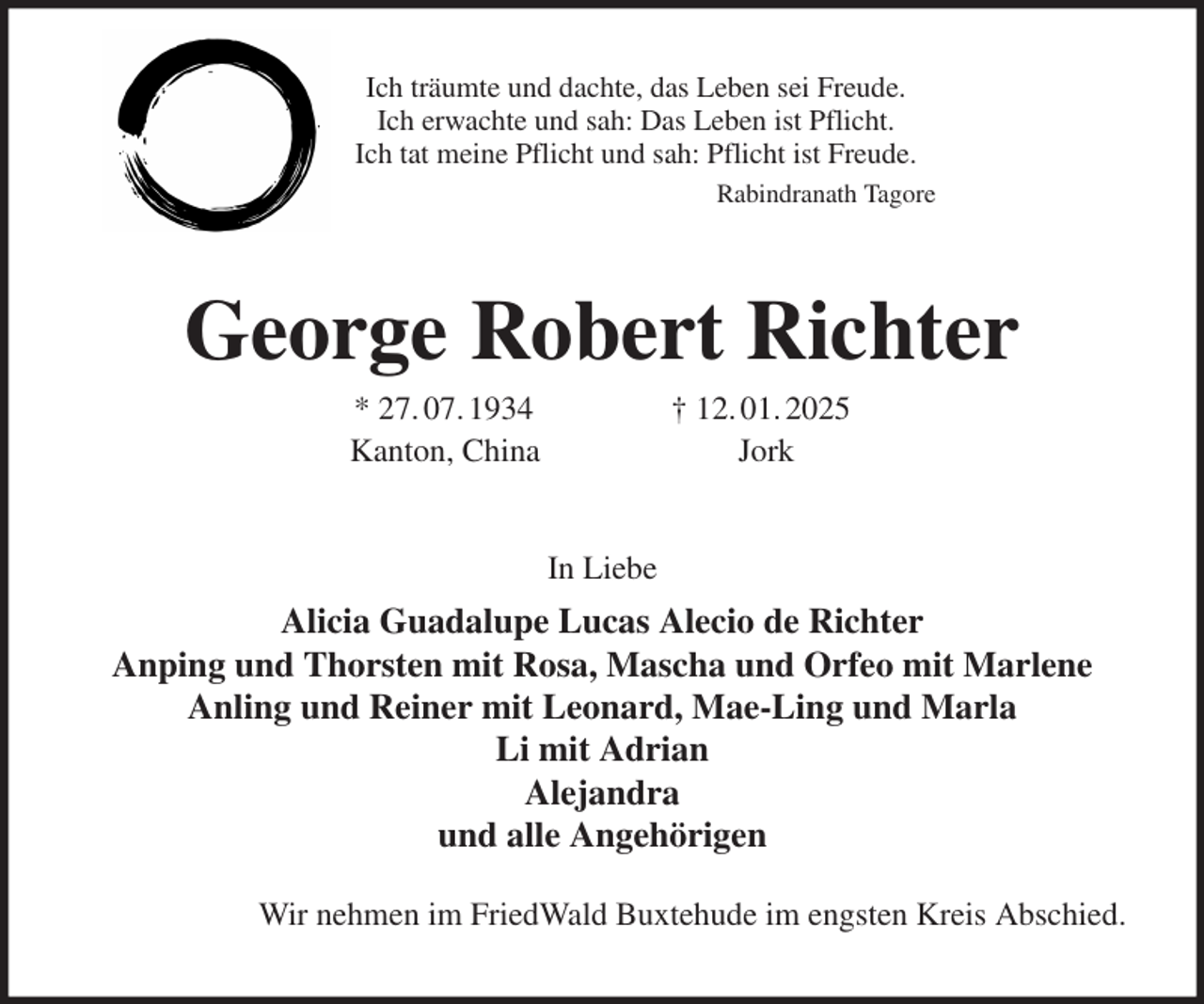 <p>Ich träumte und dachte, das Leben sei Freude.<br />Ich erwachte und sah: Das Leben ist Pflicht.<br />Ich tat meine Pflicht und sah: Pflicht ist Freude.<br />Rabindranath Tagore<br />George Robert Richter<br />* 27. 07. 1934 † 12. 01. 2025<br />Kanton, China Jork<br />In Liebe<br />Alicia Guadalupe Lucas Alecio de Richter<br />Anping und Thorsten mit Rosa, Mascha und Orfeo mit Marlene<br />Anling und Reiner mit Leonard, Mae-Ling und Marla<br />Li mit Adrian<br />Alejandra<br />und alle Angehörigen</p><p>Wir nehmen im FriedWald Buxtehude im engsten Kreis Abschied.</p>