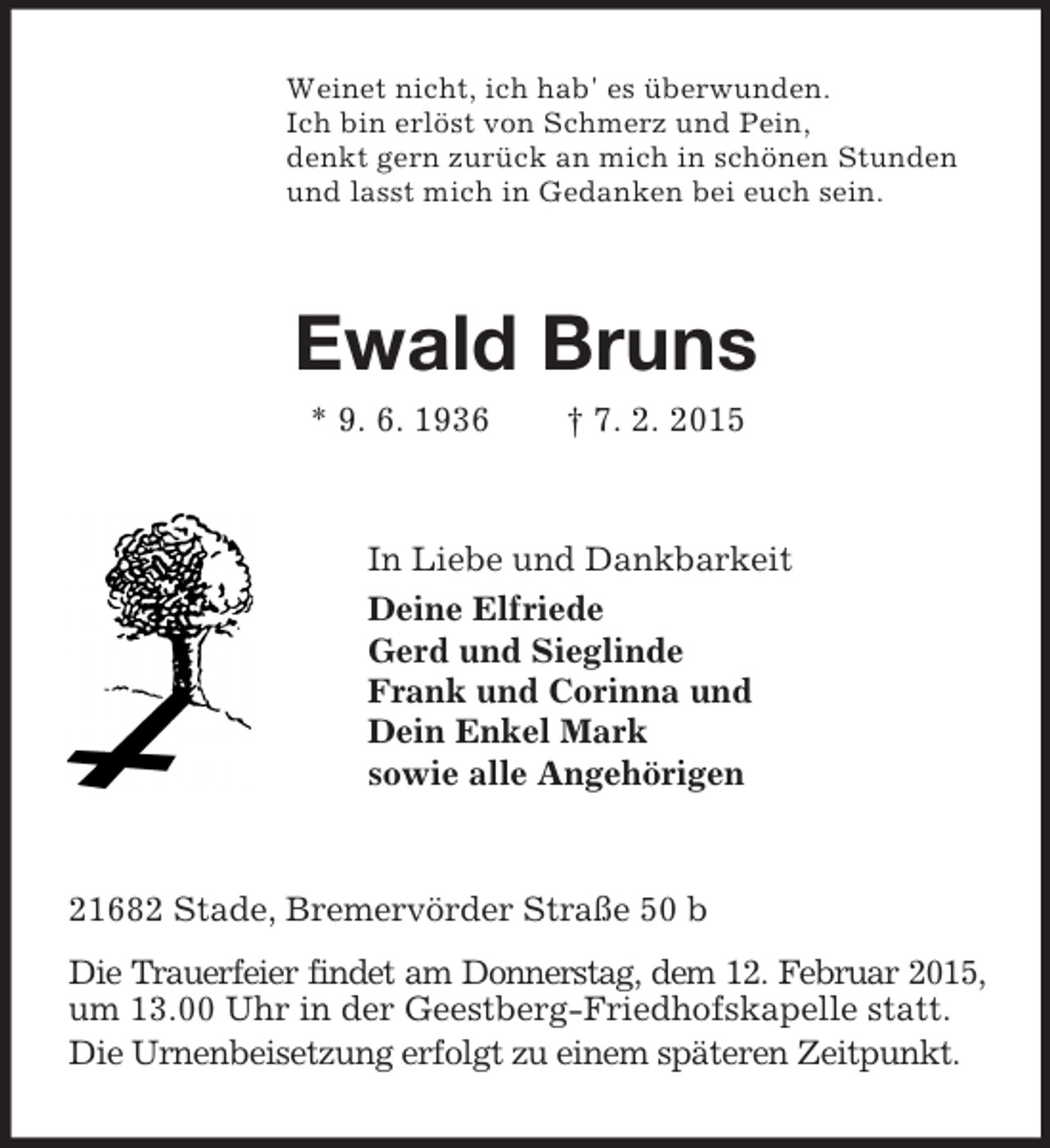 <p>Weinet nicht, ich hab' es überwunden.<br />Ich bin erlöst von Schmerz und Pein,<br />denkt gern zurück an mich in schönen Stunden<br />und lasst mich in Gedanken bei euch sein.<br />Ewald Bruns<br />* 9. 6. 1936 † 7. 2. 2015<br />In Liebe und Dankbarkeit<br />Deine Elfriede<br />Gerd und Sieglinde<br />Frank und Corinna und<br />Dein Enkel Mark<br />sowie alle Angehörigen<br />21682 Stade, Bremervörder Straße 50 b<br />Die Trauerfeier findet am Donnerstag, dem 12. Februar 2015,<br />um 13.00 Uhr in der Geestberg-Friedhofskapelle statt.<br />Die Urnenbeisetzung erfolgt zu einem späteren Zeitpunkt.</p>