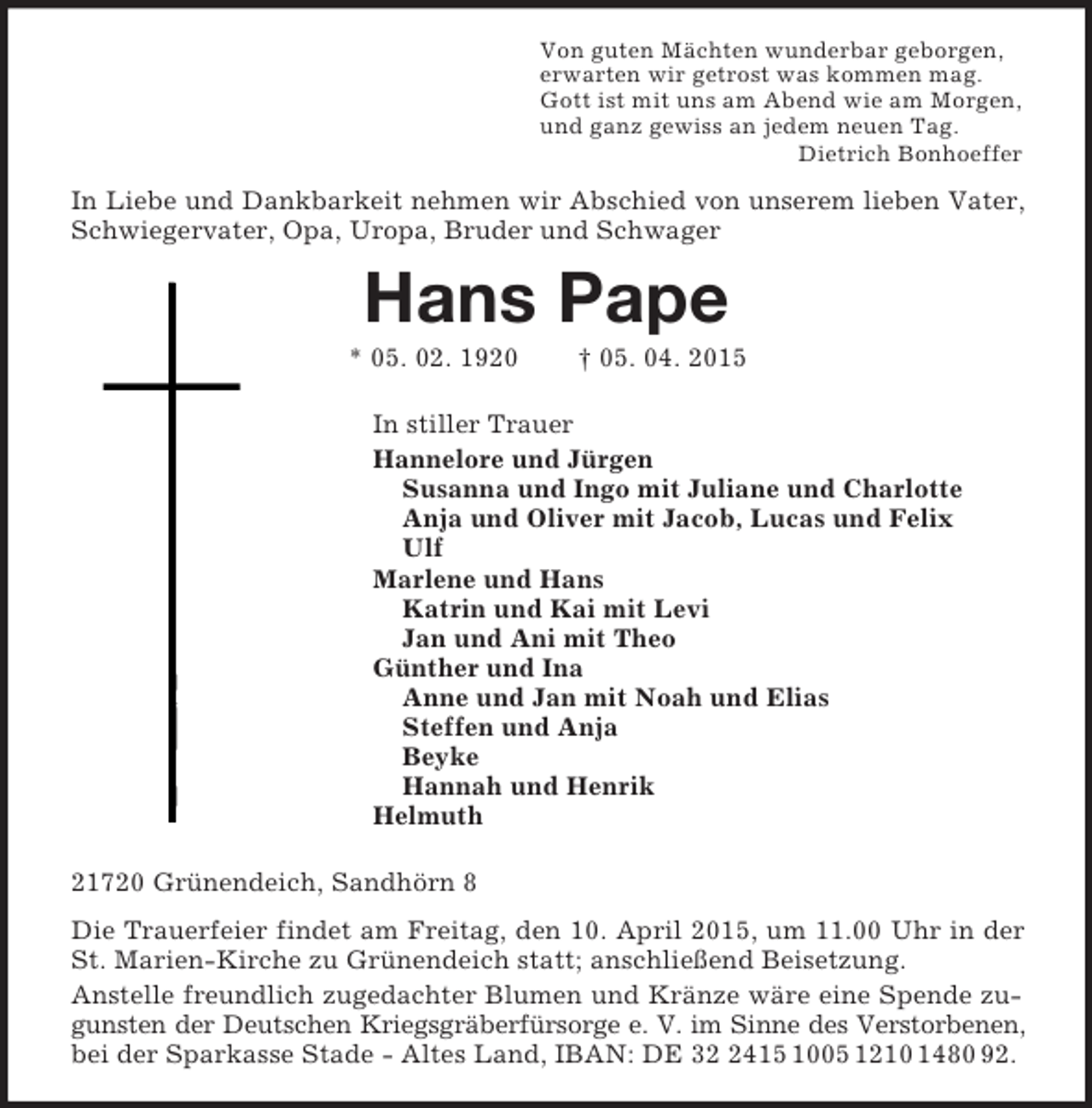 <p>Von guten Mächten wunderbar geborgen,<br />erwarten wir getrost was kommen mag.<br />Gott ist mit uns am Abend wie am Morgen,<br />und ganz gewiss an jedem neuen Tag.<br />Dietrich Bonhoeffer<br />In Liebe und Dankbarkeit nehmen wir Abschied von unserem lieben Vater, Schwiegervater, Opa, Uropa, Bruder und Schwager<br />Hans Pape<br />* 05. 02. 1920 † 05. 04. 2015<br />In stiller Trauer<br />Hannelore und Jürgen<br />Susanna und Ingo mit Juliane und Charlotte<br />Anja und Oliver mit Jacob, Lucas und Felix<br />Ulf<br />Marlene und Hans<br />Katrin und Kai mit Levi<br />Jan und Ani mit Theo<br />Günther und Ina<br />Anne und Jan mit Noah und Elias<br />Steffen und Anja<br />Beyke<br />Hannah und Henrik<br />Helmuth<br />21720 Grünendeich, Sandhörn 8<br />Die Trauerfeier findet am Freitag, den 10. April 2015, um 11.00 Uhr in der St. Marien-Kirche zu Grünendeich statt; anschließend Beisetzung.<br />Anstelle freundlich zugedachter Blumen und Kränze wäre eine Spende zugunsten der Deutschen Kriegsgräberfürsorge e. V. im Sinne des Verstorbenen,<br />bei der Sparkasse Stade - Altes Land, IBAN: DE 32 2415 1005 1210 1480 92.</p>