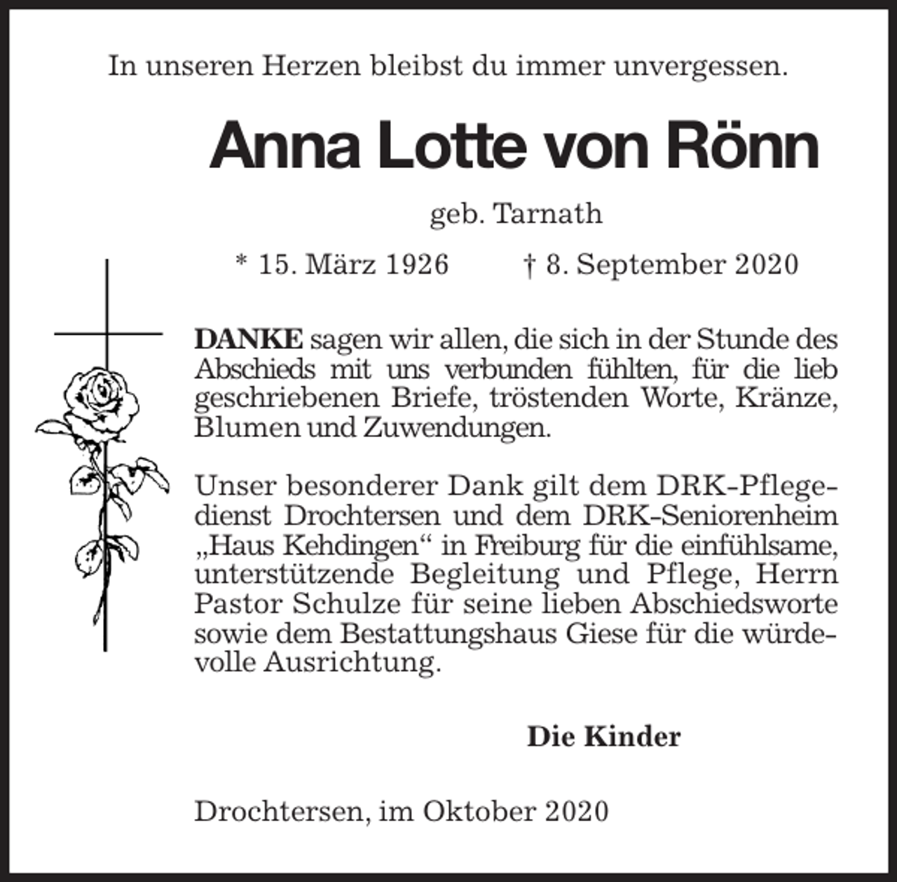 <p>In unseren Herzen bleibst du immer unvergessen.<br />Anna Lotte von Rönn<br />geb. Tarnath<br />* 15. März 1926 † 8. September 2020<br />DANKE sagen wir allen, die sich in der Stunde des<br />Abschieds mit uns verbunden fühlten, für die lieb<br />geschriebenen Briefe, tröstenden Worte, Kränze, Blumen und Zuwendungen.</p>
<p>Unser besonderer Dank gilt dem DRK-Pflegedienst Drochtersen und dem DRK-Seniorenheim „Haus Kehdingen“ in Freiburg für die einfühlsame, unterstützende Begleitung und Pflege, Herrn Pastor Schulze für seine lieben Abschiedsworte sowie dem Bestattungshaus Giese für die würdevolle Ausrichtung.<br />Die Kinder<br />Drochtersen, im Oktober 2020</p>