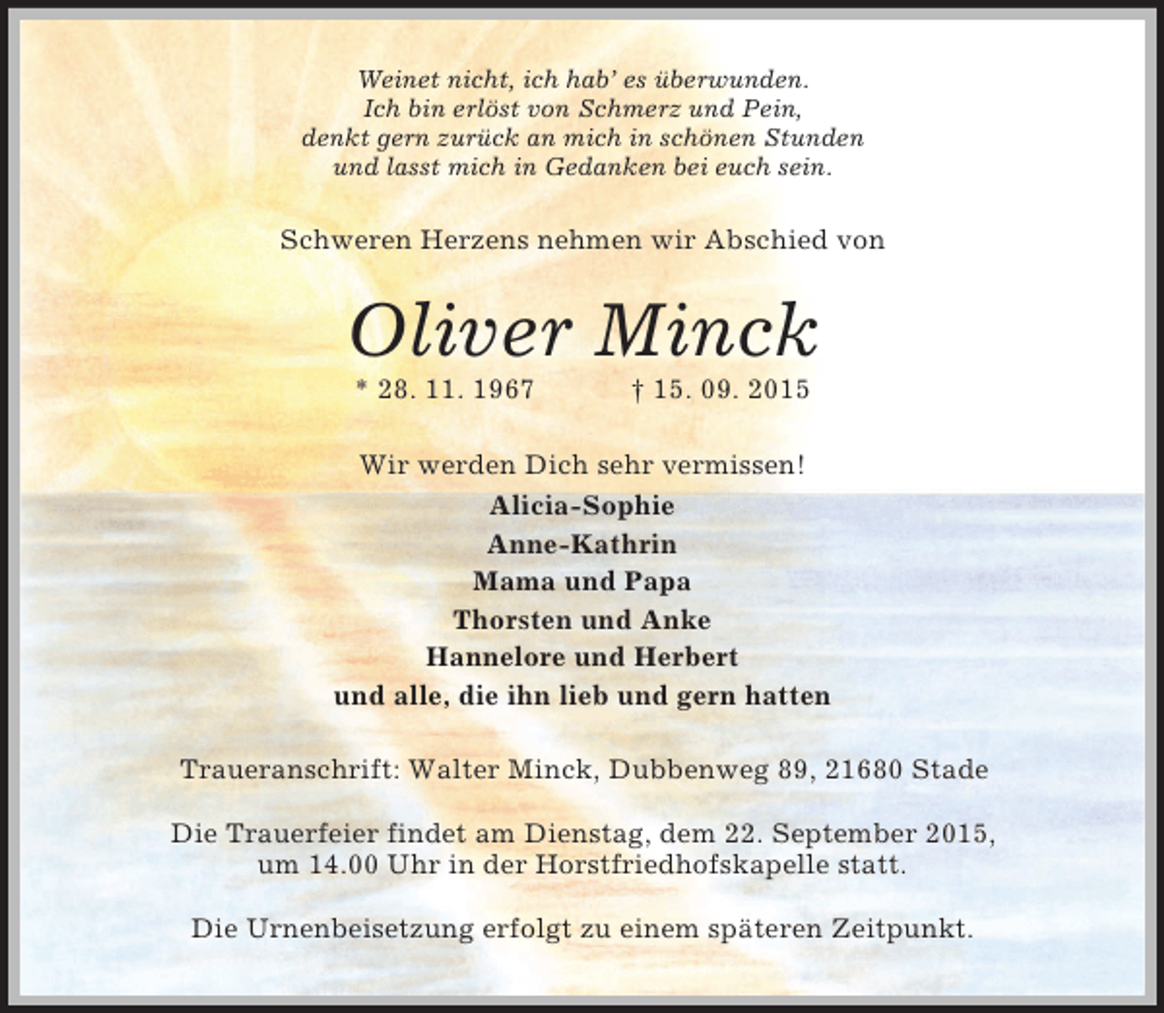 <p>Weinet nicht, ich hab’ es überwunden.<br />Ich bin erlöst von Schmerz und Pein,<br />denkt gern zurück an mich in schönen Stunden<br />und lasst mich in Gedanken bei euch sein.<br />Schweren Herzens nehmen wir Abschied von<br />Oliver Minck<br />* 28. 11. 1967 † 15. 09. 2015<br />Wir werden Dich sehr vermissen!<br />Alicia-Sophie<br />Anne-Kathrin<br />Mama und Papa<br />Thorsten und Anke<br />Hannelore und Herbert<br />und alle, die ihn lieb und gern hatten<br />Traueranschrift: Walter Minck, Dubbenweg 89, 21680 Stade</p>
<p>Die Trauerfeier findet am Dienstag, dem 22. September 2015,<br />um 14.00 Uhr in der Horstfriedhofskapelle statt.</p>
<p>Die Urnenbeisetzung erfolgt zu einem späteren Zeitpunkt.</p>