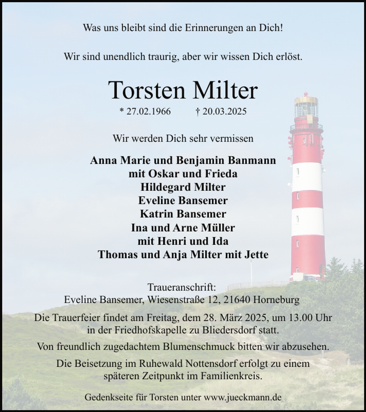 <p>Was uns bleibt sind die Erinnerungen an Dich!<br />Wir sind unendlich traurig, aber wir wissen Dich erlöst.</p><p>Torsten Milter<br />* 27.02.1966</p><p>† 20.03.2025</p><p>Wir werden Dich sehr vermissen</p><p>Anna Marie und Benjamin Banmann<br />mit Oskar und Frieda<br />Hildegard Milter<br />Eveline Bansemer<br />Katrin Bansemer<br />Ina und Arne Müller<br />mit Henri und Ida<br />Thomas und Anja Milter mit Jette<br />Traueranschrift:<br />Eveline Bansemer, Wiesenstraße 12, 21640 Horneburg<br />Die Trauerfeier findet am Freitag, dem 28. März 2025, um 13.00 Uhr<br />in der Friedhofskapelle zu Bliedersdorf statt.<br />Von freundlich zugedachtem Blumenschmuck bitten wir abzusehen.<br />Die Beisetzung im Ruhewald Nottensdorf erfolgt zu einem<br />späteren Zeitpunkt im Familienkreis.<br />Gedenkseite für Torsten unter www.jueckmann.de</p>