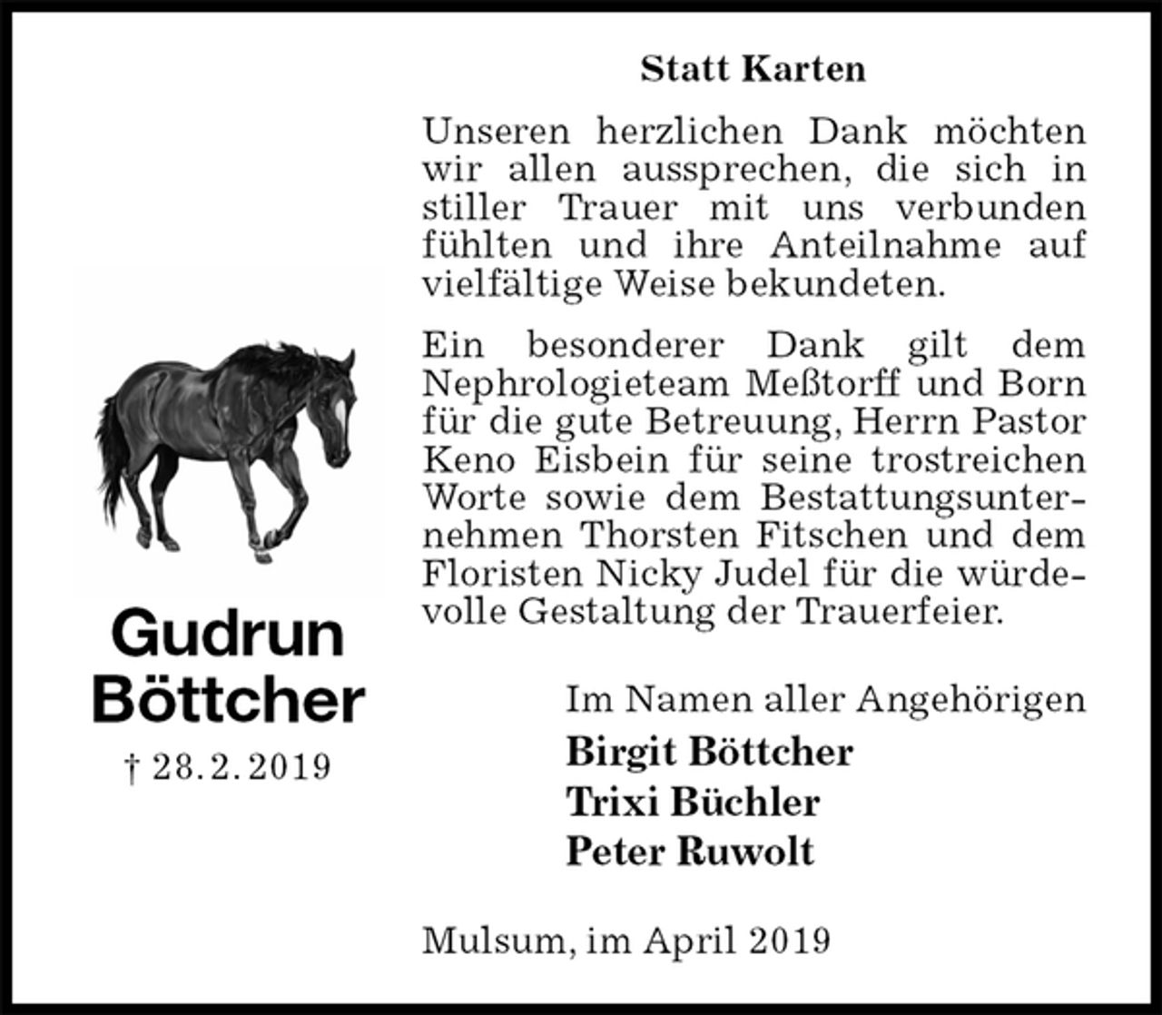 <p>Statt Karten<br />Unseren herzlichen Dank möchten wir allen aussprechen, die sich in stiller Trauer mit uns verbunden fühlten und ihre Anteilnahme auf vielfältige Weise bekundeten.<br />Ein besonderer Dank gilt dem<br />Nephrologieteam Meßtorff und Born für die gute Betreuung, Herrn Pastor Keno Eisbein für seine trostreichen Worte sowie dem Bestattungsunternehmen Thorsten Fitschen und dem Floristen Nicky Judel für die würdevolle Gestaltung der Trauerfeier.<br />Im Namen aller Angehörigen<br />Birgit Böttcher<br />Trixi Büchler<br />Peter Ruwolt<br />Mulsum, im April 2019<br />Gudrun<br />Böttcher<br />† 28. 2. 2019</p>