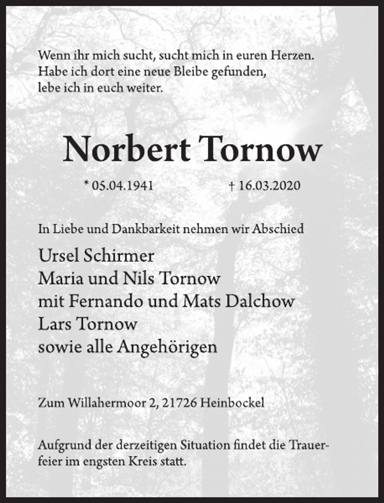 <p>Wenn ihr mich sucht, sucht mich in euren Herzen.<br />Habe ich dort eine neue Bleibe gefunden,<br />lebe ich in euch weiter.<br />Norbert Tornow<br />* 05.04.1941 † 16.03.2020<br />In Liebe und Dankbarkeit nehmen wir Abschied<br />Ursel Schirmer<br />Maria und Nils Tornow<br />mit Fernando und Mats Dalchow<br />Lars Tornow<br />sowie alle Angehörigen<br />Zum Willahermoor 2, 21726 Heinbockel<br />Aufgrund der derzeitigen Situation findet die Trauerfeier<br />im engsten Kreis statt.</p>