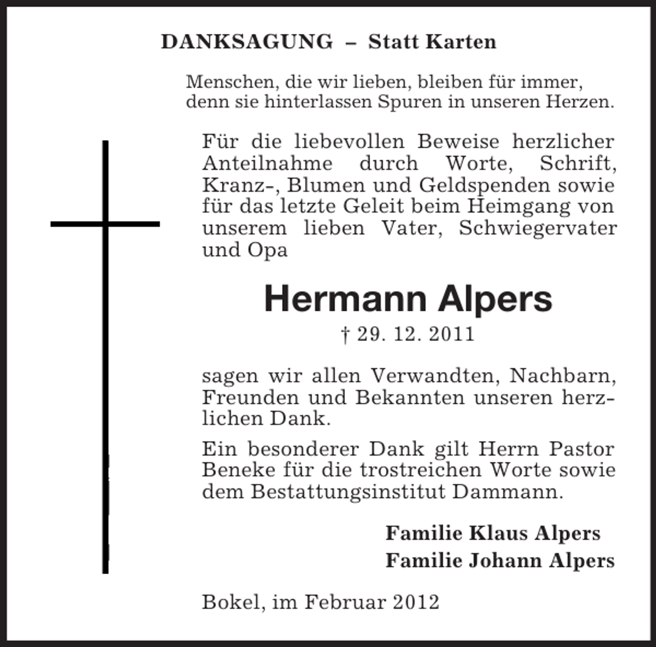 <p>DANKSAGUNG – Statt Karten<br />Menschen, die wir lieben, bleiben für immer,<br />denn sie hinterlassen Spuren in unseren Herzen.</p><p>Für die liebevollen Beweise herzlicher<br />Anteilnahme durch Worte, Schrift,<br />Kranz-, Blumen und Geldspenden sowie<br />für das letzte Geleit beim Heimgang von<br />unserem lieben Vater, Schwiegervater<br />und Opa</p><p>Hermann Alpers<br />† 29. 12. 2011<br />sagen wir allen Verwandten, Nachbarn,<br />Freunden und Bekannten unseren herzlichen Dank.<br />Ein besonderer Dank gilt Herrn Pastor<br />Beneke für die trostreichen Worte sowie<br />dem Bestattungsinstitut Dammann.<br />Familie Klaus Alpers<br />Familie Johann Alpers<br />Bokel, im Februar 2012</p>