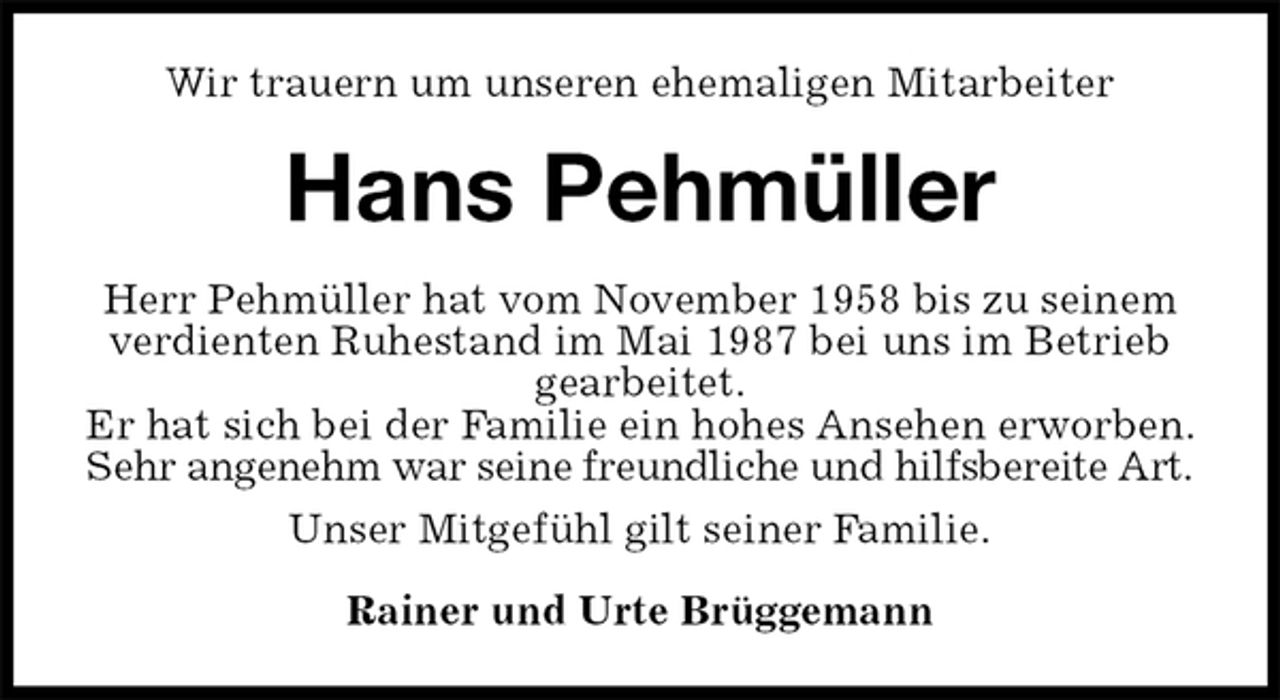 <p>Wir trauern um unseren ehemaligen Mitarbeiter<br />Hans Pehmüller<br />Herr Pehmüller hat vom November 1958 bis zu seinem verdienten Ruhestand im Mai 1987 bei uns im Betrieb gearbeitet.<br />Er hat sich bei der Familie ein hohes Ansehen erworben. Sehr angenehm war seine freundliche und hilfsbereite Art.<br />Unser Mitgefühl gilt seiner Familie.<br />Rainer und Urte Brüggemann</p>