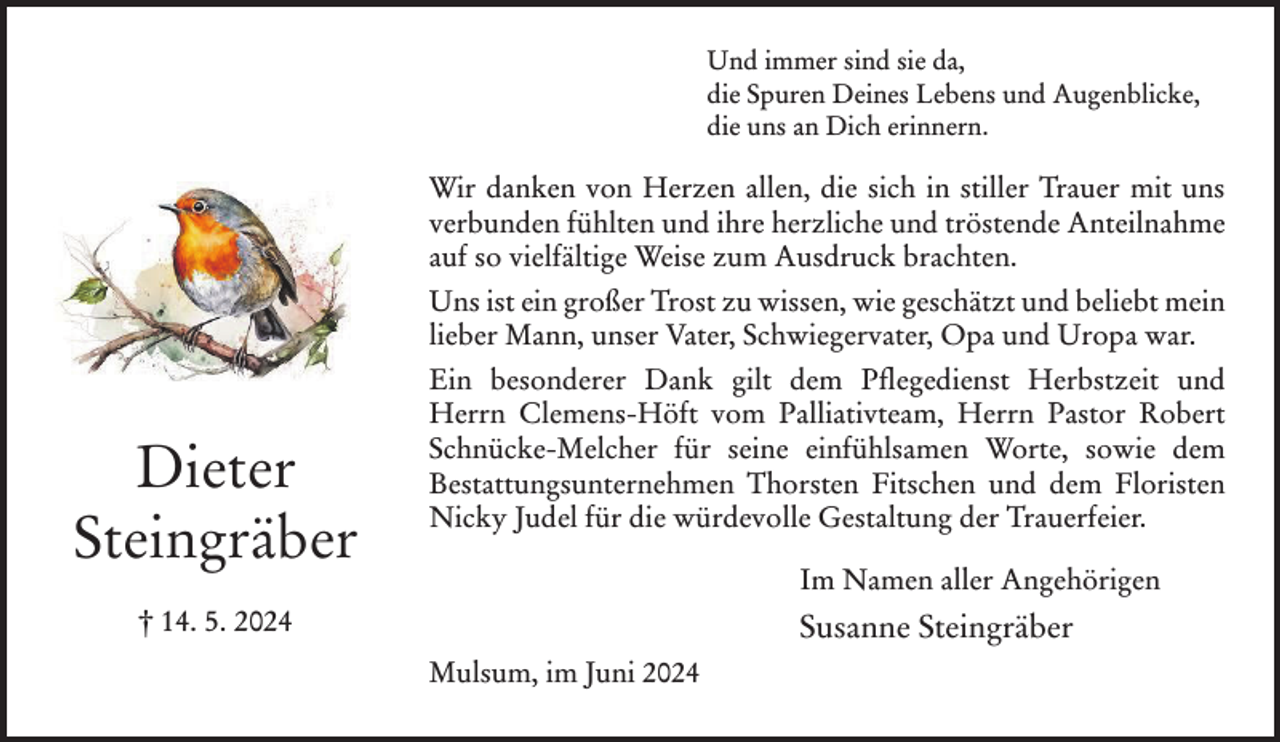 <p>Und immer sind sie da,<br />die Spuren Deines Lebens und Augenblicke,<br />die uns an Dich erinnern.</p><p>Wir danken von Herzen allen, die sich in stiller Trauer mit uns<br />verbunden fühlten und ihre herzliche und tröstende Anteilnahme<br />auf so vielfältige Weise zum Ausdruck brachten.<br />Uns ist ein großer Trost zu wissen, wie geschätzt und beliebt mein<br />lieber Mann, unser Vater, Schwiegervater, Opa und Uropa war.</p><p>Dieter<br />Steingräber</p><p>Ein besonderer Dank gilt dem Pflegedienst Herbstzeit und<br />Herrn Clemens-Höft vom Palliativteam, Herrn Pastor Robert<br />Schnücke-Melcher für seine einfühlsamen Worte, sowie dem<br />Bestattungsunternehmen Thorsten Fitschen und dem Floristen<br />Nicky Judel für die würdevolle Gestaltung der Trauerfeier.<br />Im Namen aller Angehörigen</p><p>† 14. 5. 2024</p><p>Susanne Steingräber<br />Mulsum, im Juni 2024</p>