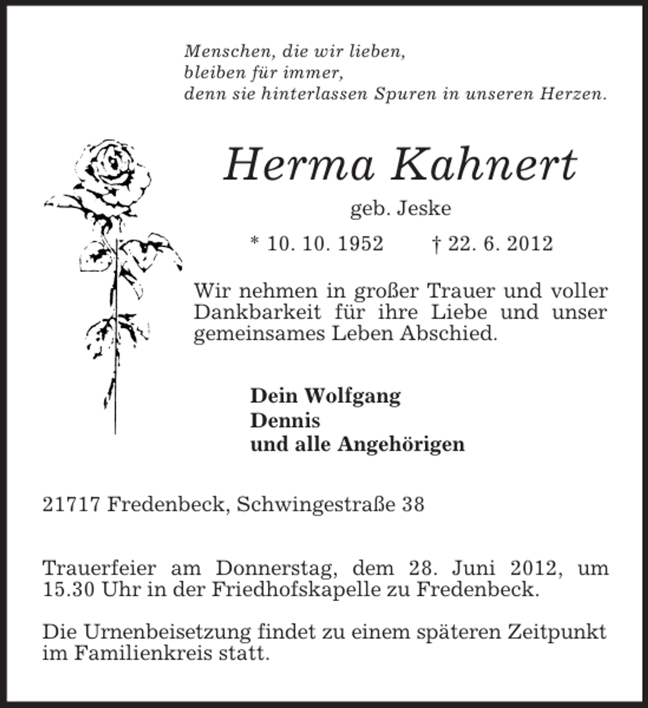 <p>Menschen, die wir lieben,<br />bleiben für immer,<br />denn sie hinterlassen Spuren in unseren Herzen.<br />Herma Kahnert<br />geb. Jeske<br />* 10. 10. 1952 † 22. 6. 2012</p><p>Wir nehmen in großer Trauer und voller<br />Dankbarkeit für ihre Liebe und unser<br />gemeinsames Leben Abschied.<br />Dein Wolfgang<br />Dennis<br />und alle Angehörigen<br />21717 Fredenbeck, Schwingestraße 38</p><p>Trauerfeier am Donnerstag, dem 28. Juni 2012, um 15.30 Uhr in der Friedhofskapelle zu Fredenbeck.</p><p>Die Urnenbeisetzung findet zu einem späteren Zeitpunkt im Familienkreis statt.</p>