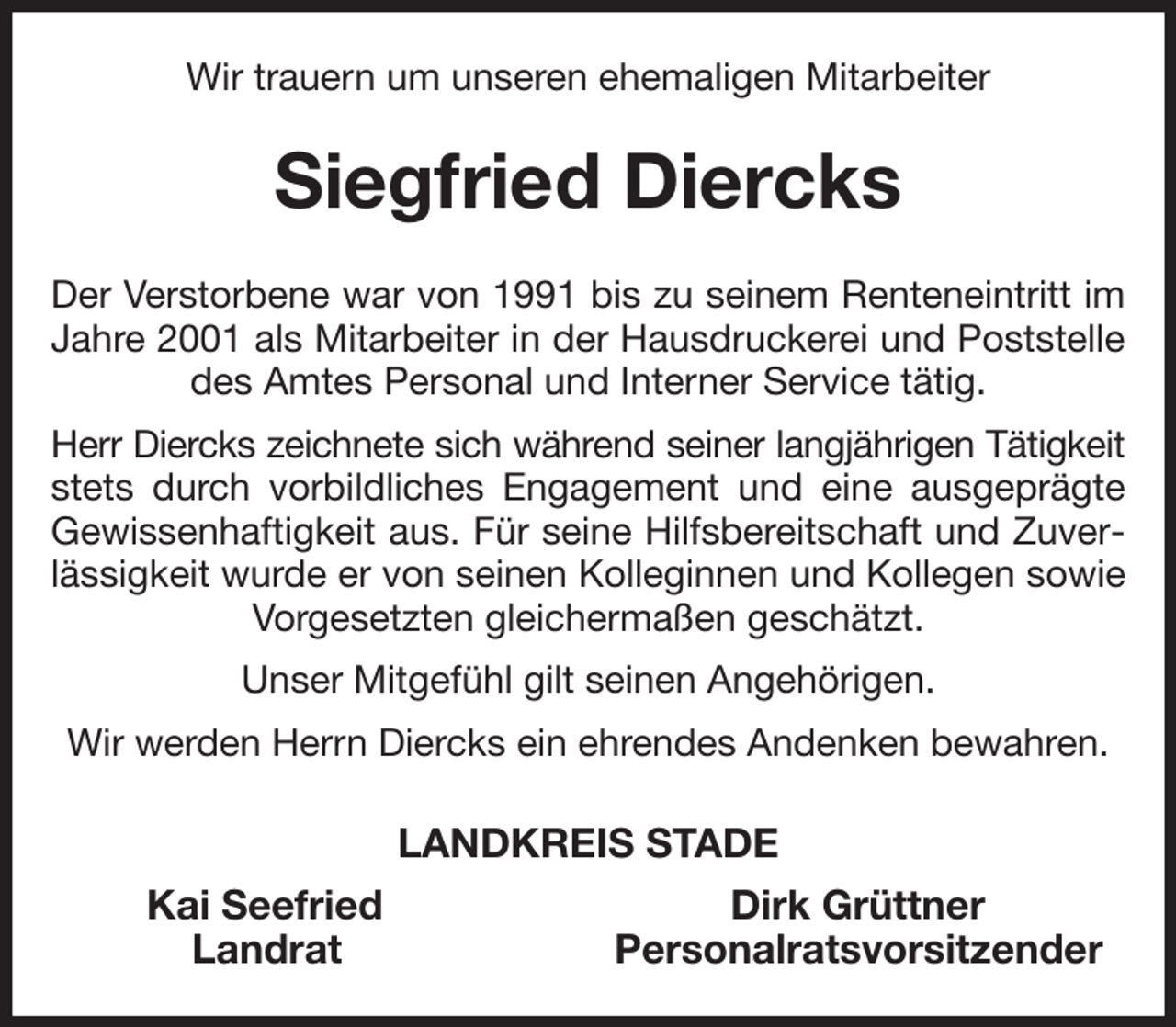 <p>Wir trauern um unseren ehemaligen Mitarbeiter<br />Siegfried Diercks<br />Der Verstorbene war von 1991 bis zu seinem Renteneintritt im Jahre 2001 als Mitarbeiter in der Hausdruckerei und Poststelle des Amtes Personal und Interner Service tätig.<br />Herr Diercks zeichnete sich während seiner langjährigen Tätigkeit<br />stets durch vorbildliches Engagement und eine ausgeprägte Gewissenhaftigkeit aus. Für seine Hilfsbereitschaft und Zuverlässigkeit wurde er von seinen Kolleginnen und Kollegen sowie Vorgesetzten gleichermaßen geschätzt.<br />Unser Mitgefühl gilt seinen Angehörigen.<br />Wir werden Herrn Diercks ein ehrendes Andenken bewahren.<br />LANDKREIS STADE<br />Kai Seefried Dirk Grüttner<br />Landrat Personalratsvorsitzender</p>