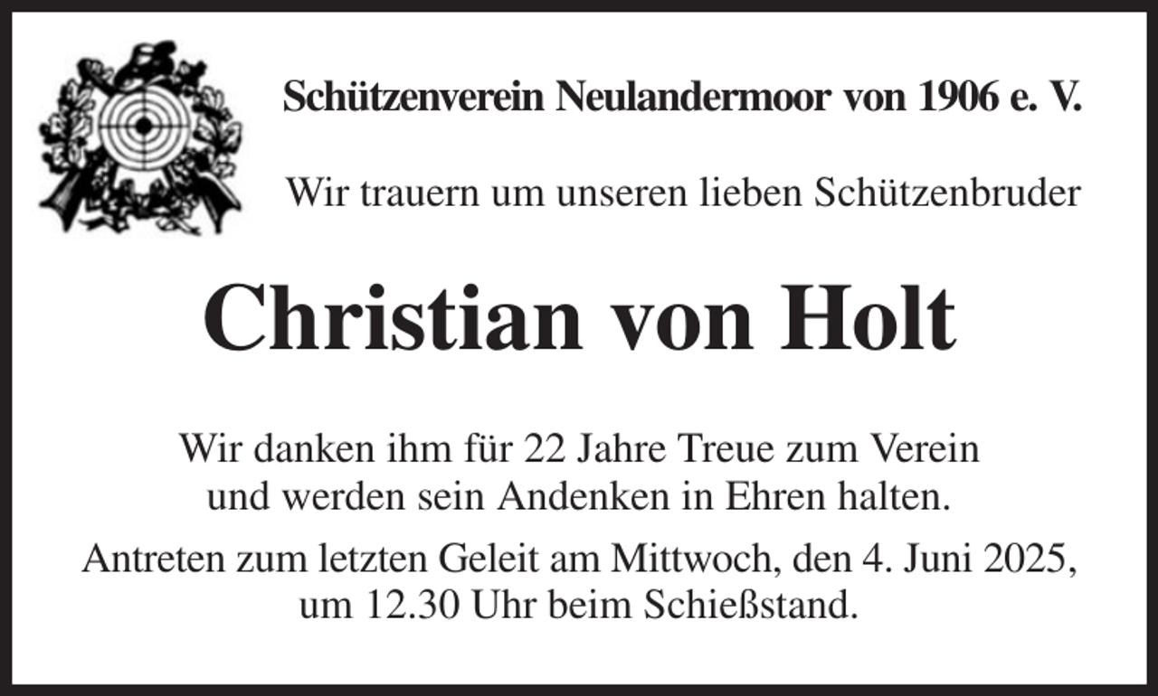 <p>Schützenverein Neulandermoor von 1906 e. V.</p><p>Wir trauern um unseren lieben Schützenbruder<br />Christian von Holt<br />Wir danken ihm für 22 Jahre Treue zum Verein<br />und werden sein Andenken in Ehren halten.<br />Antreten zum letzten Geleit am Mittwoch, den 4. Juni 2025,<br />um 12.30 Uhr beim Schießstand.</p>