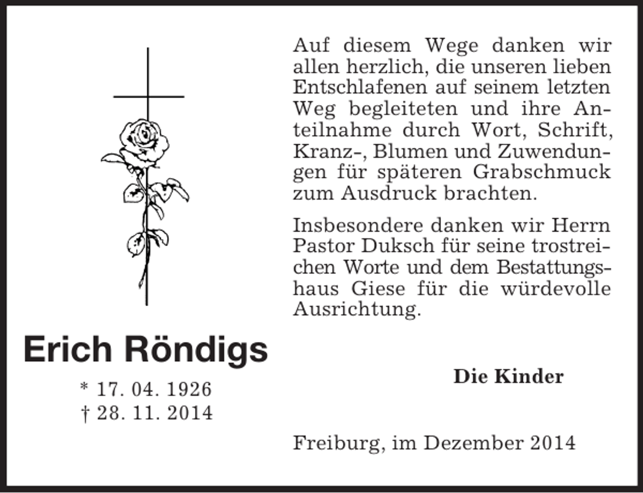 <p>Erich Röndigs<br />* 17. 04. 1926<br />† 28. 11. 2014<br />Auf diesem Wege danken wir allen herzlich, die unseren lieben<br />Entschlafenen auf seinem letzten<br />Weg begleiteten und ihre Anteilnahme durch Wort, Schrift, Kranz-, Blumen und Zuwendungen für späteren Grabschmuck zum Ausdruck brachten.<br />Insbesondere danken wir Herrn Pastor Duksch für seine trostreichen Worte und dem Bestattungs-<br />haus Giese für die würdevolle Ausrichtung.<br />Die Kinder<br />Freiburg, im Dezember 2014</p>