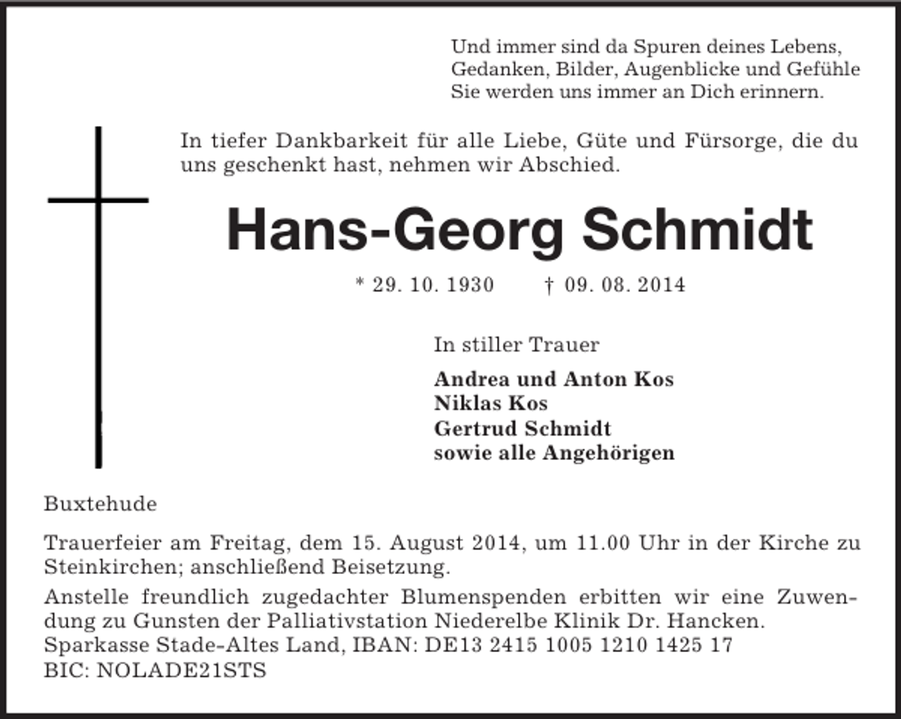 <p>Und immer sind da Spuren deines Lebens,<br />Gedanken, Bilder, Augenblicke und Gefühle<br />Sie werden uns immer an Dich erinnern.<br />In tiefer Dankbarkeit für alle Liebe, Güte und Fürsorge, die du uns geschenkt hast, nehmen wir Abschied.<br />Hans-Georg Schmidt<br />* 29. 10. 1930 † 09. 08. 2014<br />In stiller Trauer<br />Andrea und Anton Kos<br />Niklas Kos<br />Gertrud Schmidt<br />sowie alle Angehörigen<br />Buxtehude<br />Trauerfeier am Freitag, dem 15. August 2014, um 11.00 Uhr in der Kirche zu Steinkirchen; anschließend Beisetzung.<br />Anstelle freundlich zugedachter Blumenspenden erbitten wir eine Zuwendung zu Gunsten der Palliativstation Niederelbe Klinik Dr. Hancken.<br />Sparkasse Stade-Altes Land, IBAN: DE13 2415 1005 1210 1425 17<br />BIC: NOLADE21STS</p>