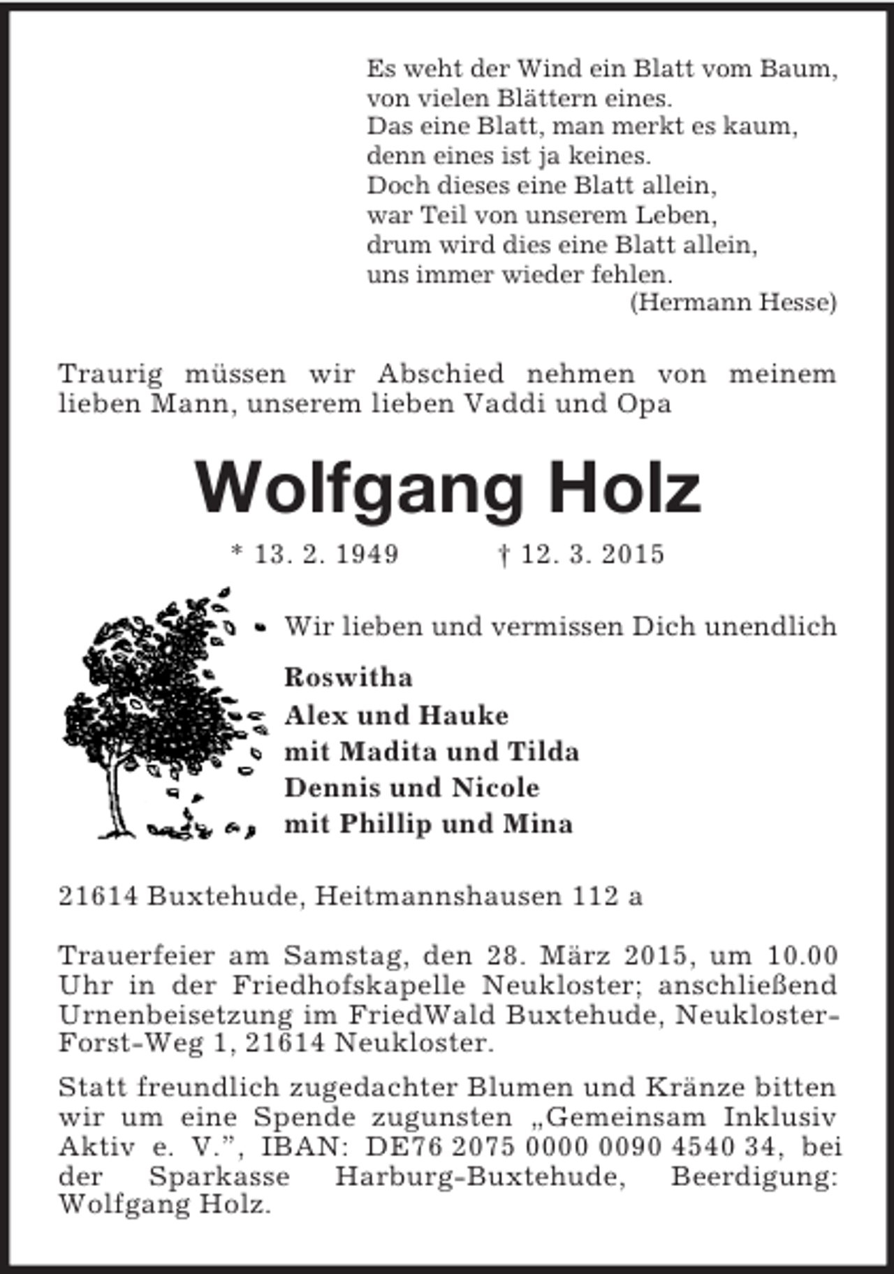 <p>Es weht der Wind ein Blatt vom Baum,<br />von vielen Blättern eines.<br />Das eine Blatt, man merkt es kaum,<br />denn eines ist ja keines.<br />Doch dieses eine Blatt allein,<br />war Teil von unserem Leben,<br />drum wird dies eine Blatt allein,<br />uns immer wieder fehlen.<br />(Hermann Hesse)<br />Traurig müssen wir Abschied nehmen von meinem<br />lieben Mann, unserem lieben Vaddi und Opa<br />Wolfgang Holz<br />* 13. 2. 1949 † 12. 3. 2015<br />Wir lieben und vermissen Dich unendlich<br />Roswitha<br />Alex und Hauke<br />mit Madita und Tilda<br />Dennis und Nicole<br />mit Phillip und Mina<br />21614 Buxtehude, Heitmannshausen 112 a<br />Trauerfeier am Samstag, den 28. März 2015, um 10.00 Uhr in der Friedhofskapelle Neukloster; anschließend Urnenbeisetzung im FriedWald Buxtehude, Neukloster-Forst-Weg 1, 21614 Neukloster.<br />Statt freundlich zugedachter Blumen und Kränze bitten wir um eine Spende zugunsten „Gemeinsam Inklusiv Aktiv e. V.”, IBAN: DE76 2075 0000 0090 4540 34, bei der Sparkasse Harburg-Buxtehude, Beerdigung:<br />Wolfgang Holz.</p>