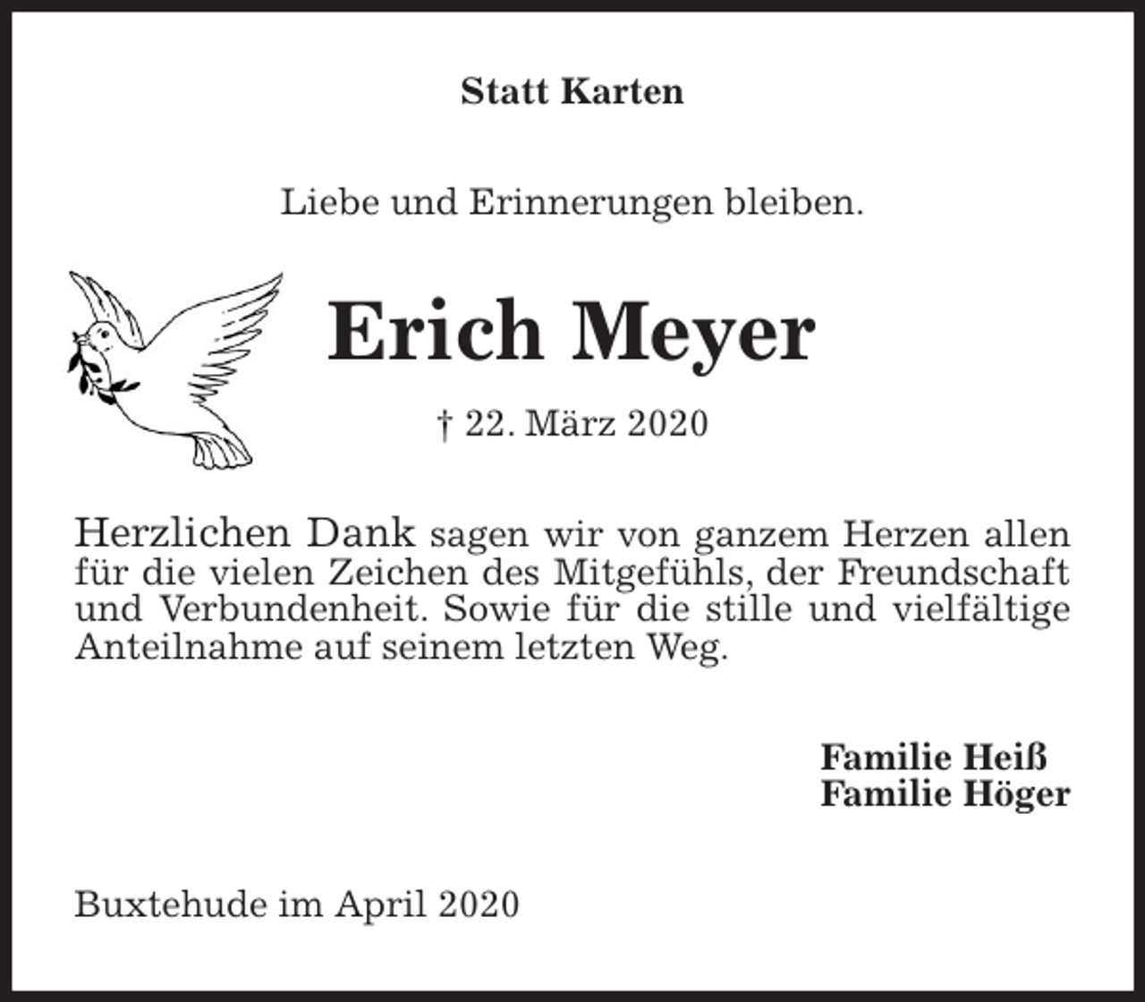 <p>Statt Karten<br />Liebe und Erinnerungen bleiben.<br />Erich Meyer<br />† 22. März 2020<br />Herzlichen Dank sagen wir von ganzem Herzen allen für die vielen Zeichen des Mitgefühls, der Freundschaft und Verbundenheit. Sowie für die stille und vielfältige Anteilnahme auf seinem letzten Weg.<br />Familie Heiß<br />Familie Höger<br />Buxtehude im April 2020</p>