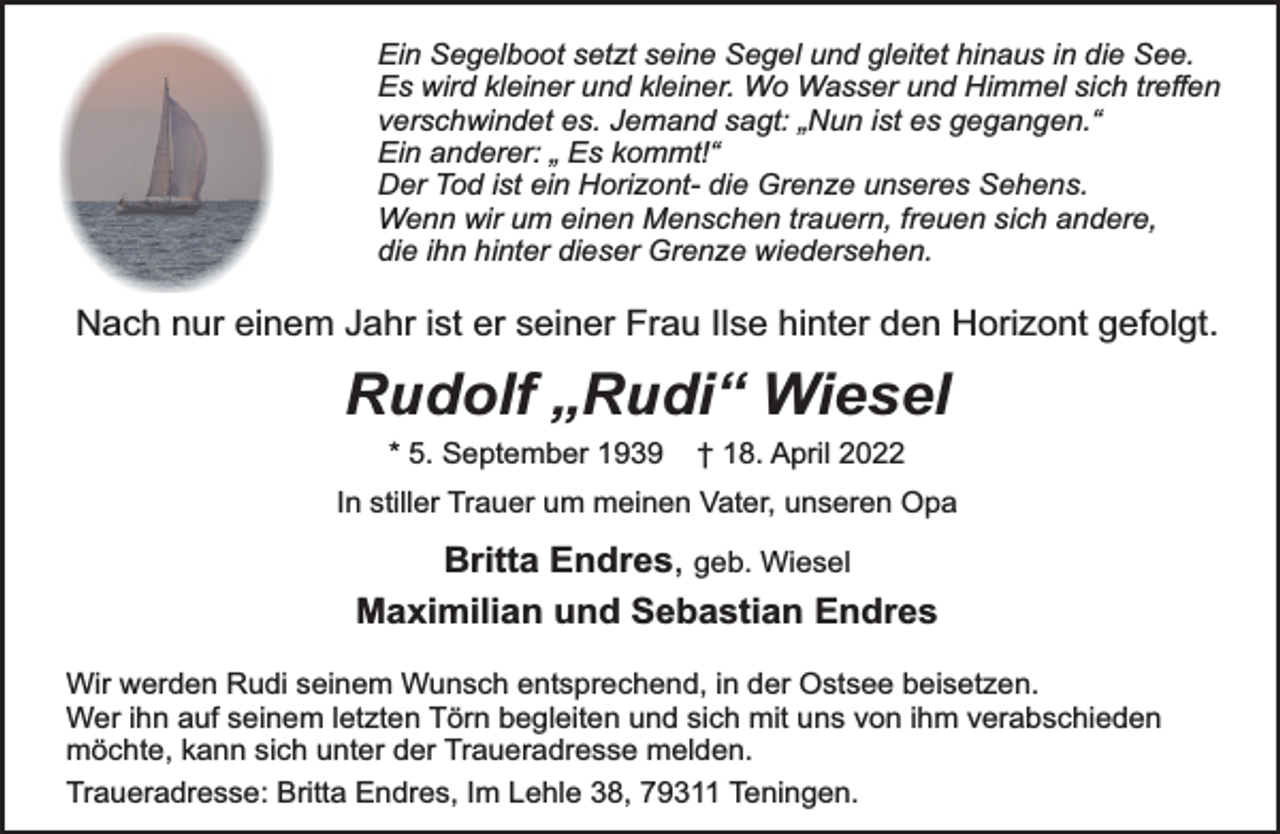 <p>Ein Segelboot setzt seine Segel und gleitet hinaus in die See.<br />Es wird kleiner und kleiner. Wo Wasser und Himmel sich treffen<br />verschwindet es. Jemand sagt: „Nun ist es gegangen.“<br />Ein anderer: „ Es kommt!“<br />Der Tod ist ein Horizont- die Grenze unseres Sehens.<br />Wenn wir um einen Menschen trauern, freuen sich andere,<br />die ihn hinter dieser Grenze wiedersehen.<br />Nach nur einem Jahr ist er seiner Frau Ilse hinter den Horizont gefolgt.<br />Rudolf „Rudi“ Wiesel<br />* 5. September 1939 † 18. April 2022<br />In stiller Trauer um meinen Vater, unseren Opa<br />Britta Endres, geb. Wiesel<br />Maximilian und Sebastian Endres<br />Wir werden Rudi seinem Wunsch entsprechend, in der Ostsee beisetzen.<br />Wer ihn auf seinem letzten Törn begleiten und sich mit uns von ihm verabschieden<br />möchte, kann sich unter der Traueradresse melden.<br />Traueradresse: Britta Endres, Im Lehle 38, 79311 Teningen.</p>