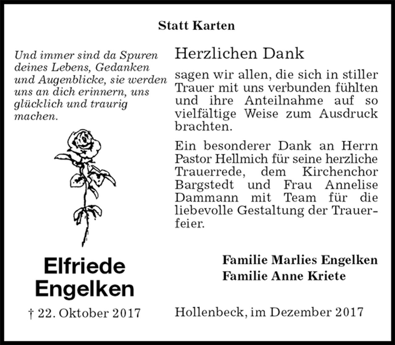 <p>Herzlichen Dank<br />sagen wir allen, die sich in stiller Trauer mit uns verbunden fühlten<br />und ihre Anteilnahme auf so vielfältige Weise zum Ausdruck brachten.<br />Ein besonderer Dank an Herrn Pastor Hellmich für seine herzliche<br />Trauerrede, dem Kirchenchor Bargstedt und Frau Annelise Dammann mit Team für die<br />liebevolle Gestaltung der Trauerfeier.<br />Hollenbeck, im Dezember 2017<br />Familie Marlies Engelken<br />Familie Anne Kriete<br />Elfriede<br />Engelken<br />† 22. Oktober 2017<br />Und immer sind da Spuren<br />deines Lebens, Gedanken<br />und Augenblicke, sie werden<br />uns an dich erinnern, uns<br />glücklich und traurig<br />machen.<br />Statt Karten</p>