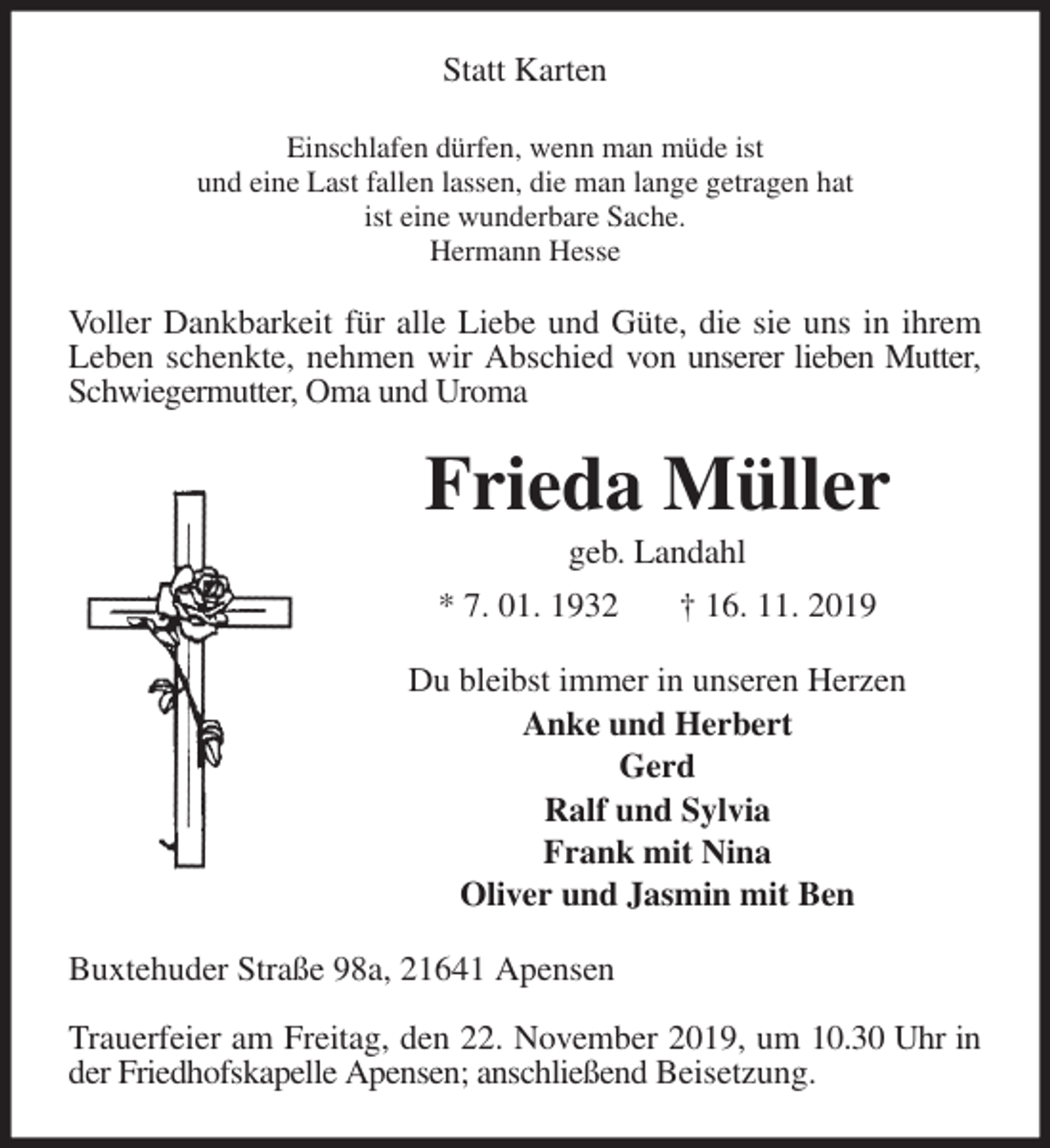 <p>Statt Karten<br />Einschlafen dürfen, wenn man müde ist<br />und eine Last fallen lassen, die man lange getragen hat<br />ist eine wunderbare Sache.<br />Hermann Hesse<br />Voller Dankbarkeit für alle Liebe und Güte, die sie uns in ihrem Leben schenkte, nehmen wir Abschied von unserer lieben Mutter, Schwiegermutter, Oma und Uroma<br />Frieda Müller<br />geb. Landahl<br />* 7. 01. 1932 † 16. 11. 2019<br />Du bleibst immer in unseren Herzen<br />Anke und Herbert<br />Gerd<br />Ralf und Sylvia<br />Frank mit Nina<br />Oliver und Jasmin mit Ben<br />Buxtehuder Straße 98a, 21641 Apensen</p>
<p>Trauerfeier am Freitag, den 22. November 2019, um 10.30 Uhr in der Friedhofskapelle Apensen; anschließend Beisetzung.</p>