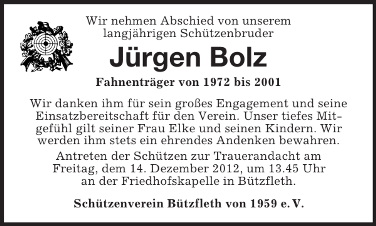<p>Wir nehmen Abschied von unserem<br />langjährigen Schützenbruder</p><p>Jürgen Bolz<br />Fahnenträger von 1972 bis 2001<br />Wir danken ihm für sein großes Engagement und seine<br />Einsatzbereitschaft für den Verein. Unser tiefes Mitgefühl gilt seiner Frau Elke und seinen Kindern. Wir<br />werden ihm stets ein ehrendes Andenken bewahren.<br />Antreten der Schützen zur Trauerandacht am<br />Freitag, dem 14. Dezember 2012, um 13.45 Uhr<br />an der Friedhofskapelle in Bützfleth.<br />Schützenverein Bützfleth von 1959 e. V.</p>