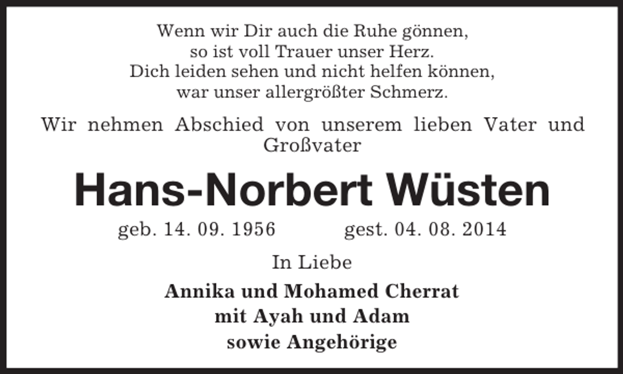 <p>Wenn wir Dir auch die Ruhe gönnen,<br />so ist voll Trauer unser Herz.<br />Dich leiden sehen und nicht helfen können,<br />war unser allergrößter Schmerz.<br />Wir nehmen Abschied von unserem lieben Vater und Großvater<br />Hans-Norbert Wüsten<br />geb. 14. 09. 1956 gest. 04. 08. 2014<br />In Liebe<br />Annika und Mohamed Cherrat<br />mit Ayah und Adam<br />sowie Angehörige</p>