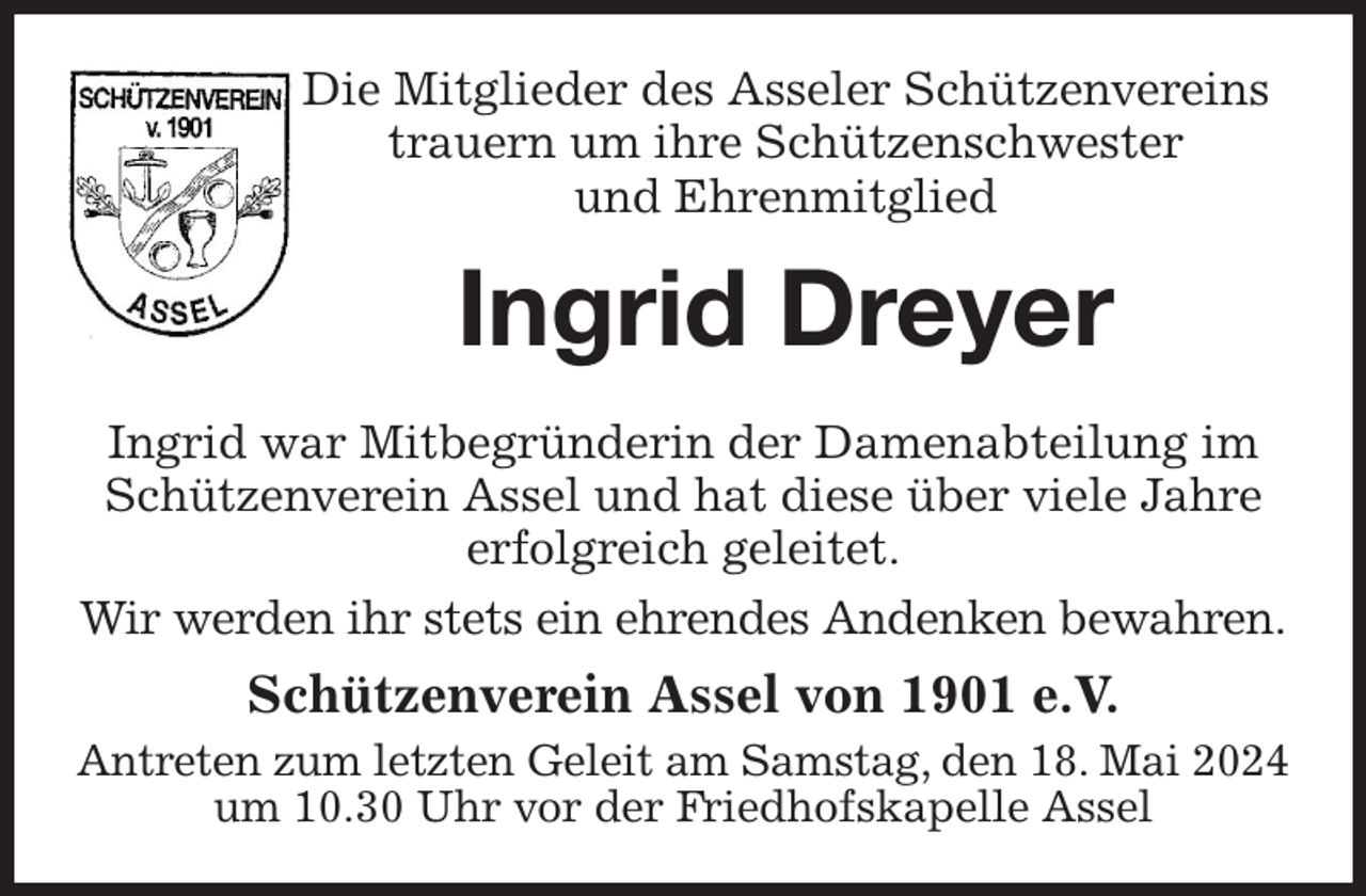 <p>Die Mitglieder des Asseler Schützenvereins<br />trauern um ihre Schützenschwester<br />und Ehrenmitglied<br />Ingrid Dreyer<br />Ingrid war Mitbegründerin der Damenabteilung im Schützenverein Assel und hat diese über viele Jahre erfolgreich geleitet.<br />Wir werden ihr stets ein ehrendes Andenken bewahren.<br />Schützenverein Assel von 1901 e.V.<br />Antreten zum letzten Geleit am Samstag, den 18. Mai 2024 um 10.30 Uhr vor der Friedhofskapelle Assel</p>