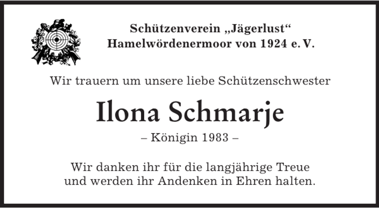 <p>Schützenverein „Jägerlust“<br />Hamelwördenermoor von 1924 e. V.</p><p>Wir trauern um unsere liebe Schützenschwester<br />Ilona Schmarje<br />– Königin 1983 –<br />Wir danken ihr für die langjährige Treue<br />und werden ihr Andenken in Ehren halten.</p>
