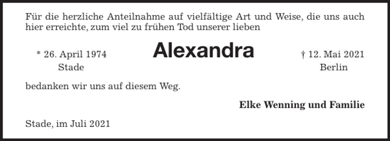 <p>Für die herzliche Anteilnahme auf vielfältige Art und Weise, die uns auch hier erreichte, zum viel zu frühen Tod unserer lieben<br />* 26. April 1974 Alexandra † 12. Mai 2021<br />Stade Berlin<br />bedanken wir uns auf diesem Weg.<br />Elke Wenning und Familie<br />Stade, im Juli 2021</p>