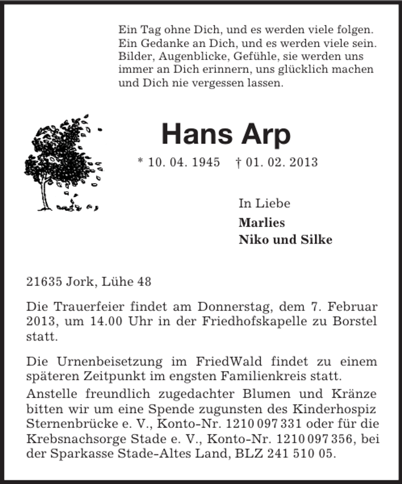 <p>Ein Tag ohne Dich, und es werden viele folgen.<br />Ein Gedanke an Dich, und es werden viele sein.<br />Bilder, Augenblicke, Gefühle, sie werden uns<br />immer an Dich erinnern, uns glücklich machen<br />und Dich nie vergessen lassen.<br />Hans Arp<br />* 10. 04. 1945 † 01. 02. 2013<br />In Liebe<br />Marlies<br />Niko und Silke<br />21635 Jork, Lühe 48<br />Die Trauerfeier findet am Donnerstag, dem 7. Februar 2013, um 14.00 Uhr in der Friedhofskapelle zu Borstel statt.<br />Die Urnenbeisetzung im FriedWald findet zu einem späteren Zeitpunkt im engsten Familienkreis statt.<br />Anstelle freundlich zugedachter Blumen und Kränze bitten wir um eine Spende zugunsten des Kinderhospiz Sternenbrücke e. V., Konto-Nr. 1210 097 331 oder für die Krebsnachsorge Stade e. V., Konto-Nr. 1210 097 356, bei der Sparkasse Stade-Altes Land, BLZ 241 510 05.</p>