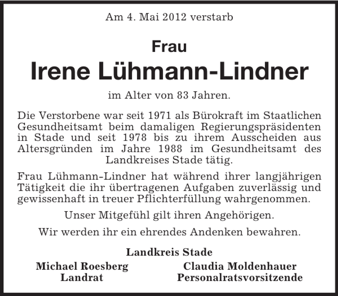 <p>Am 4. Mai 2012 verstarb<br />Frau<br />Irene Lühmann-Lindner<br />im Alter von 83 Jahren.<br />Die Verstorbene war seit 1971 als Bürokraft im Staatlichen<br />Gesundheitsamt beim damaligen Regierungspräsidenten in Stade und seit 1978 bis zu ihrem Ausscheiden aus<br />Altersgründen im Jahre 1988 im Gesundheitsamt des Landkreises Stade tätig.<br />Frau Lühmann-Lindner hat während ihrer langjährigen Tätigkeit die ihr übertragenen Aufgaben zuverlässig und gewissenhaft in treuer Pflichterfüllung wahrgenommen.<br />Unser Mitgefühl gilt ihren Angehörigen.<br />Wir werden ihr ein ehrendes Andenken bewahren.<br />Landkreis Stade<br />Michael Roesberg Claudia Moldenhauer<br />Landrat Personalratsvorsitzende</p>