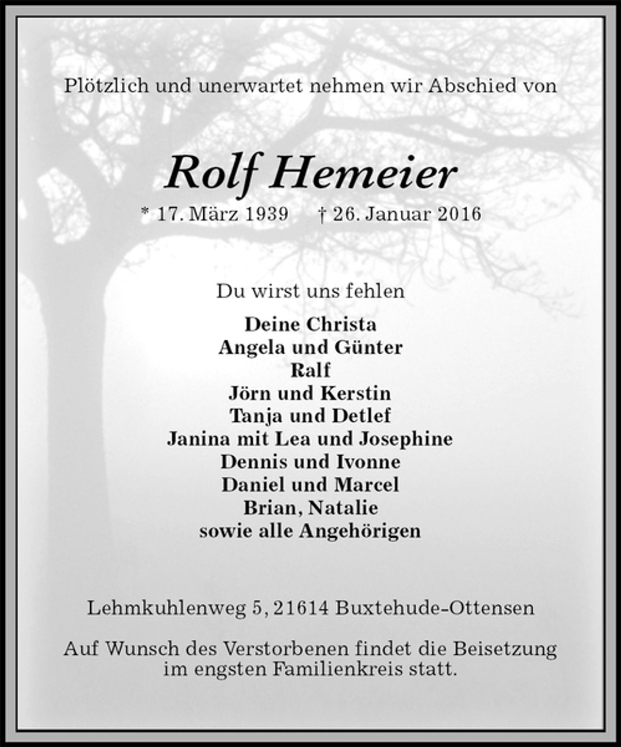 <p>Plötzlich und unerwartet nehmen wir Abschied von<br />Rolf Hemeier<br />* 17. März 1939 † 26. Januar 2016<br />Du wirst uns fehlen<br />Deine Christa<br />Angela und Günter<br />Ralf<br />Jörn und Kerstin<br />Tanja und Detlef<br />Janina mit Lea und Josephine<br />Dennis und Ivonne<br />Daniel und Marcel<br />Brian, Natalie<br />sowie alle Angehörigen<br />Lehmkuhlenweg 5, 21614 Buxtehude-Ottensen</p>
<p>Auf Wunsch des Verstorbenen findet die Beisetzung<br />im engsten Familienkreis statt.</p>