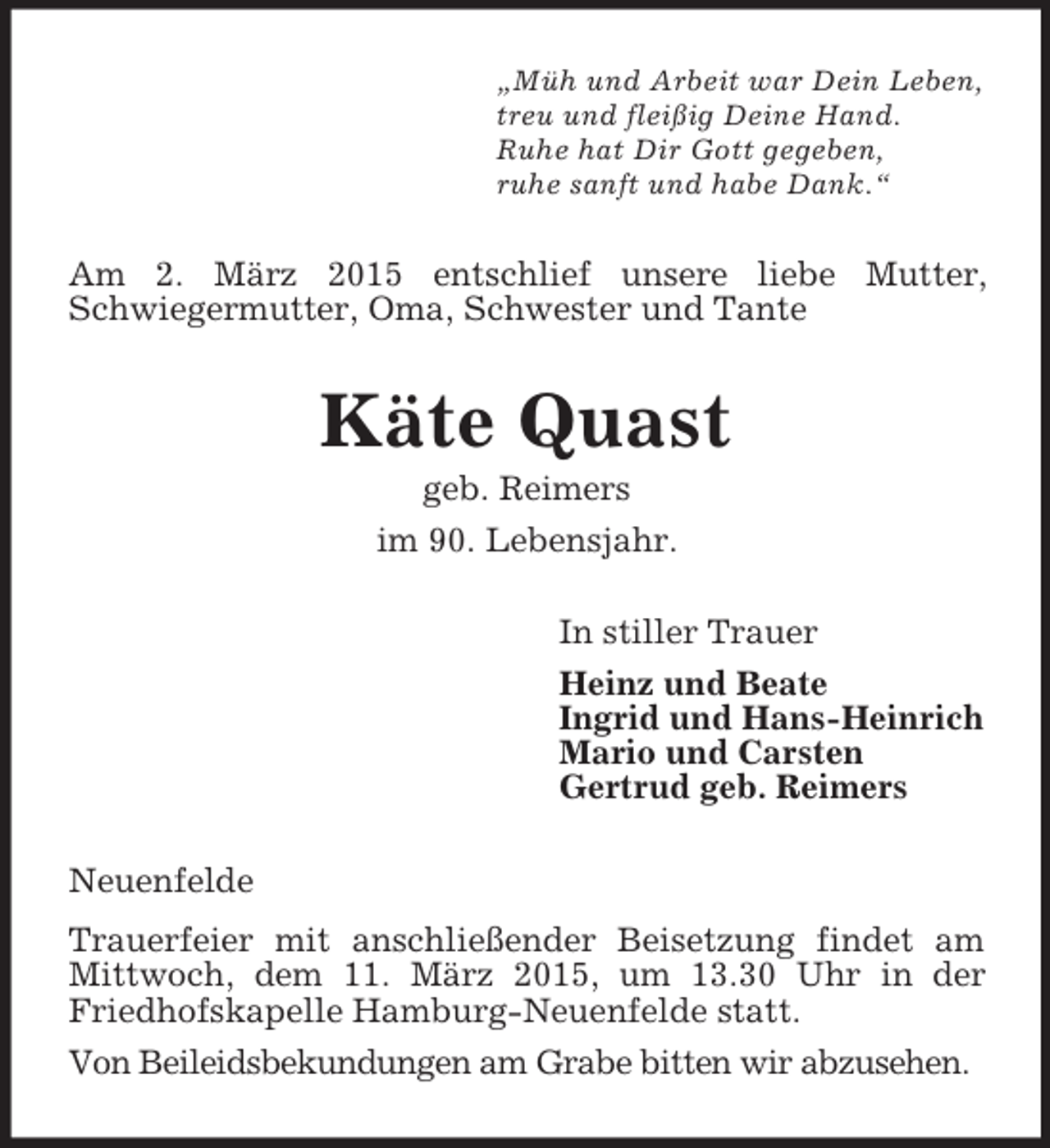 <p>„Müh und Arbeit war Dein Leben,<br />treu und fleißig Deine Hand.<br />Ruhe hat Dir Gott gegeben,<br />ruhe sanft und habe Dank.“<br />Am 2. März 2015 entschlief unsere liebe Mutter, Schwiegermutter, Oma, Schwester und Tante<br />Käte Quast<br />geb. Reimers<br />im 90. Lebensjahr.<br />In stiller Trauer<br />Heinz und Beate<br />Ingrid und Hans-Heinrich<br />Mario und Carsten<br />Gertrud geb. Reimers<br />Neuenfelde<br />Trauerfeier mit anschließender Beisetzung findet am Mittwoch, dem 11. März 2015, um 13.30 Uhr in der Friedhofskapelle Hamburg-Neuenfelde statt.<br />Von Beileidsbekundungen am Grabe bitten wir abzusehen.</p>