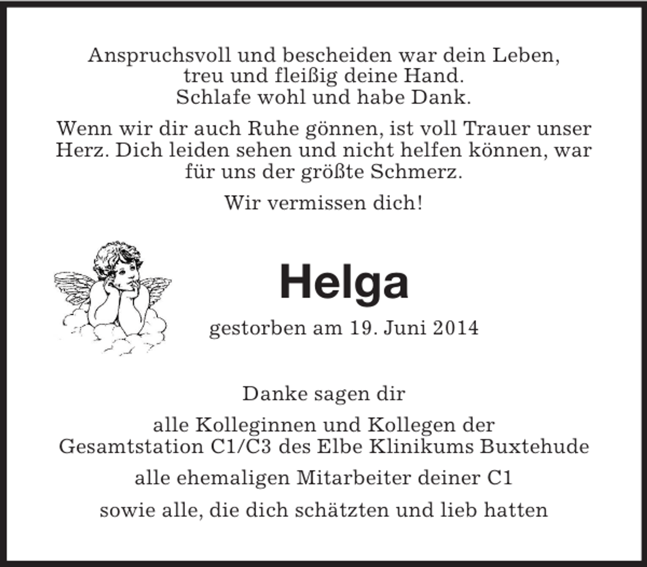 <p>Anspruchsvoll und bescheiden war dein Leben,<br />treu und fleißig deine Hand.<br />Schlafe wohl und habe Dank.<br />Wenn wir dir auch Ruhe gönnen, ist voll Trauer unser Herz. Dich leiden sehen und nicht helfen können, war für uns der größte Schmerz.<br />Wir vermissen dich!<br />Helga<br />gestorben am 19. Juni 2014<br />Danke sagen dir<br />alle Kolleginnen und Kollegen der<br />Gesamtstation C1/C3 des Elbe Klinikums Buxtehude<br />alle ehemaligen Mitarbeiter deiner C1<br />sowie alle, die dich schätzten und lieb hatten</p>