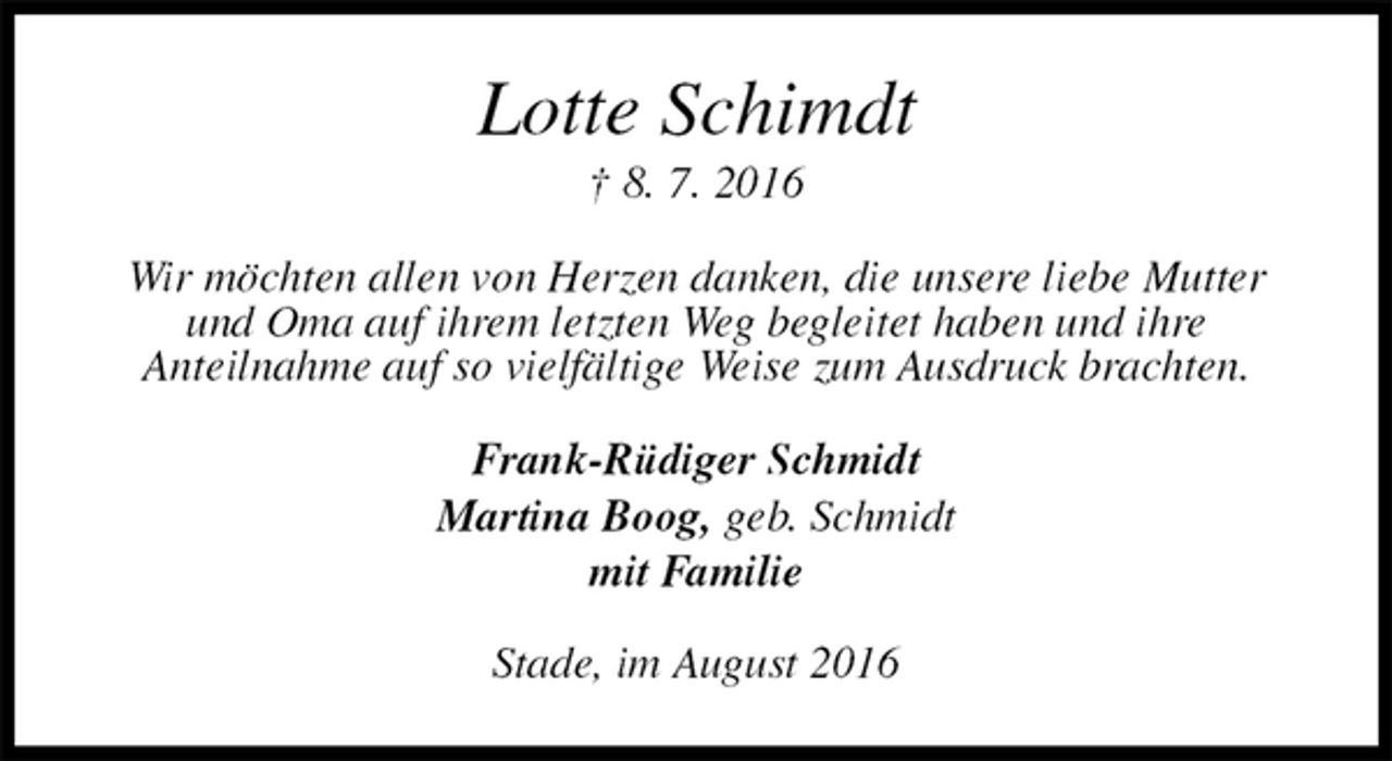 <p>Lotte Schimdt<br />† 8. 7. 2016<br />Wir möchten allen von Herzen danken, die unsere liebe Mutter und Oma auf ihrem letzten Weg begleitet haben und ihre<br />Anteilnahme auf so vielfältige Weise zum Ausdruck brachten.<br />Frank-Rüdiger Schmidt<br />Martina Boog, geb. Schmidt<br />mit Familie<br />Stade, im August 2016</p>