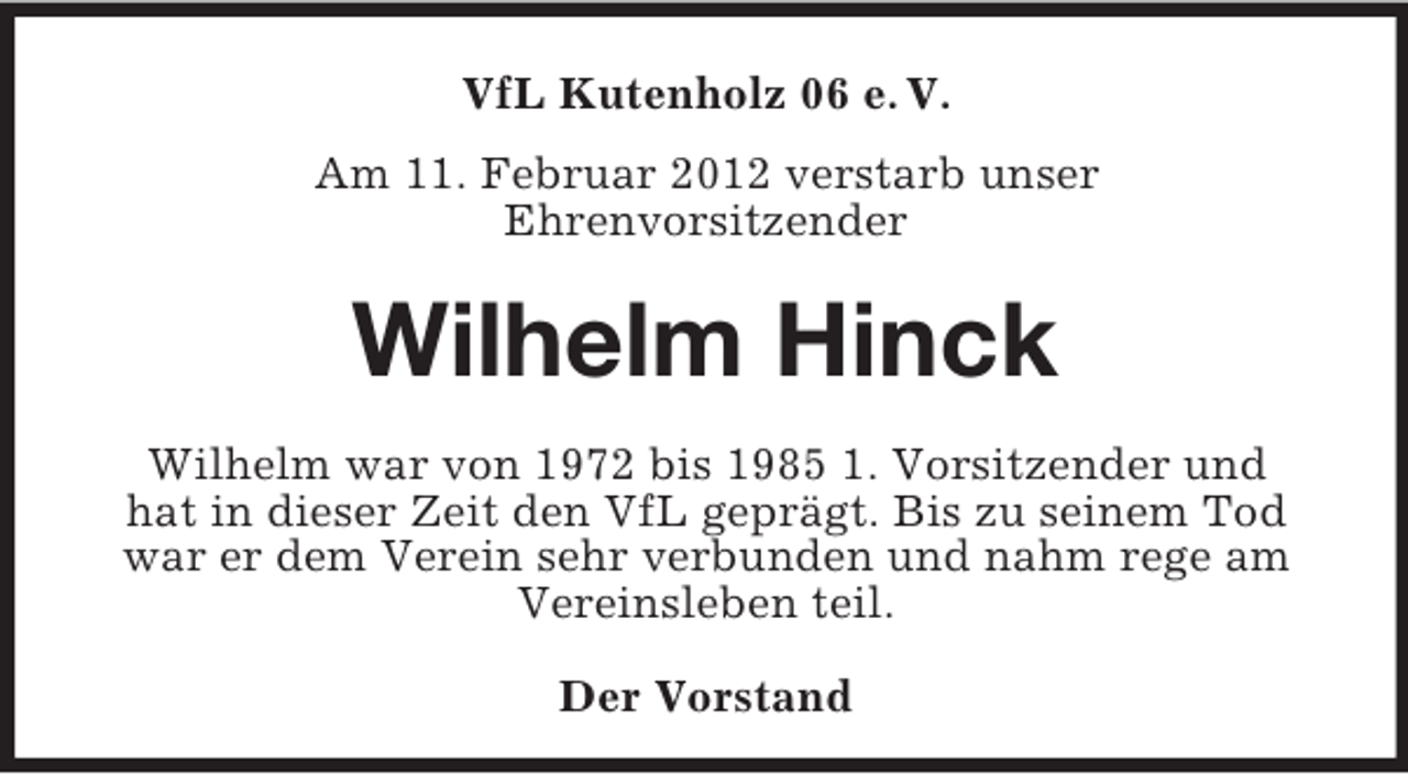 <p>VfL Kutenholz 06 e. V.<br />Am 11. Februar 2012 verstarb unser<br />Ehrenvorsitzender</p><p>Wilhelm Hinck<br />Wilhelm war von 1972 bis 1985 1. Vorsitzender und<br />hat in dieser Zeit den VfL geprägt. Bis zu seinem Tod<br />war er dem Verein sehr verbunden und nahm rege am<br />Vereinsleben teil.<br />Der Vorstand</p>