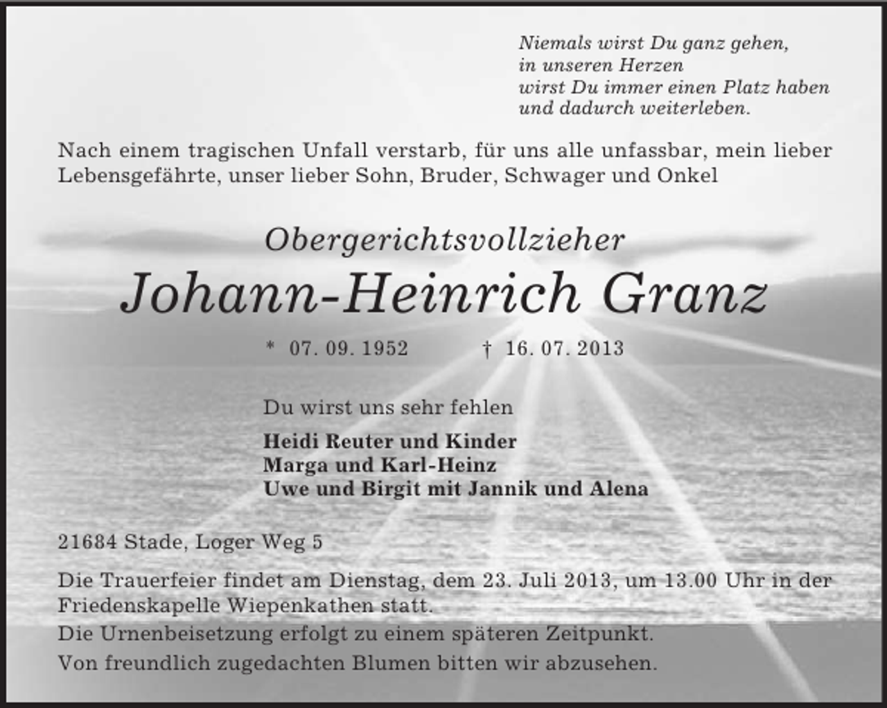 <p>Niemals wirst Du ganz gehen,<br />in unseren Herzen<br />wirst Du immer einen Platz haben<br />und dadurch weiterleben.<br />Nach einem tragischen Unfall verstarb, für uns alle unfassbar, mein lieber Lebensgefährte, unser lieber Sohn, Bruder, Schwager und Onkel<br />Obergerichtsvollzieher</p><p>Johann-Heinrich Granz<br />* 07. 09. 1952 † 16. 07. 2013<br />Du wirst uns sehr fehlen<br />Heidi Reuter und Kinder<br />Marga und Karl-Heinz<br />Uwe und Birgit mit Jannik und Alena<br />21684 Stade, Loger Weg 5<br />Die Trauerfeier findet am Dienstag, dem 23. Juli 2013, um 13.00 Uhr in der Friedenskapelle Wiepenkathen statt.<br />Die Urnenbeisetzung erfolgt zu einem späteren Zeitpunkt.<br />Von freundlich zugedachten Blumen bitten wir abzusehen.</p>