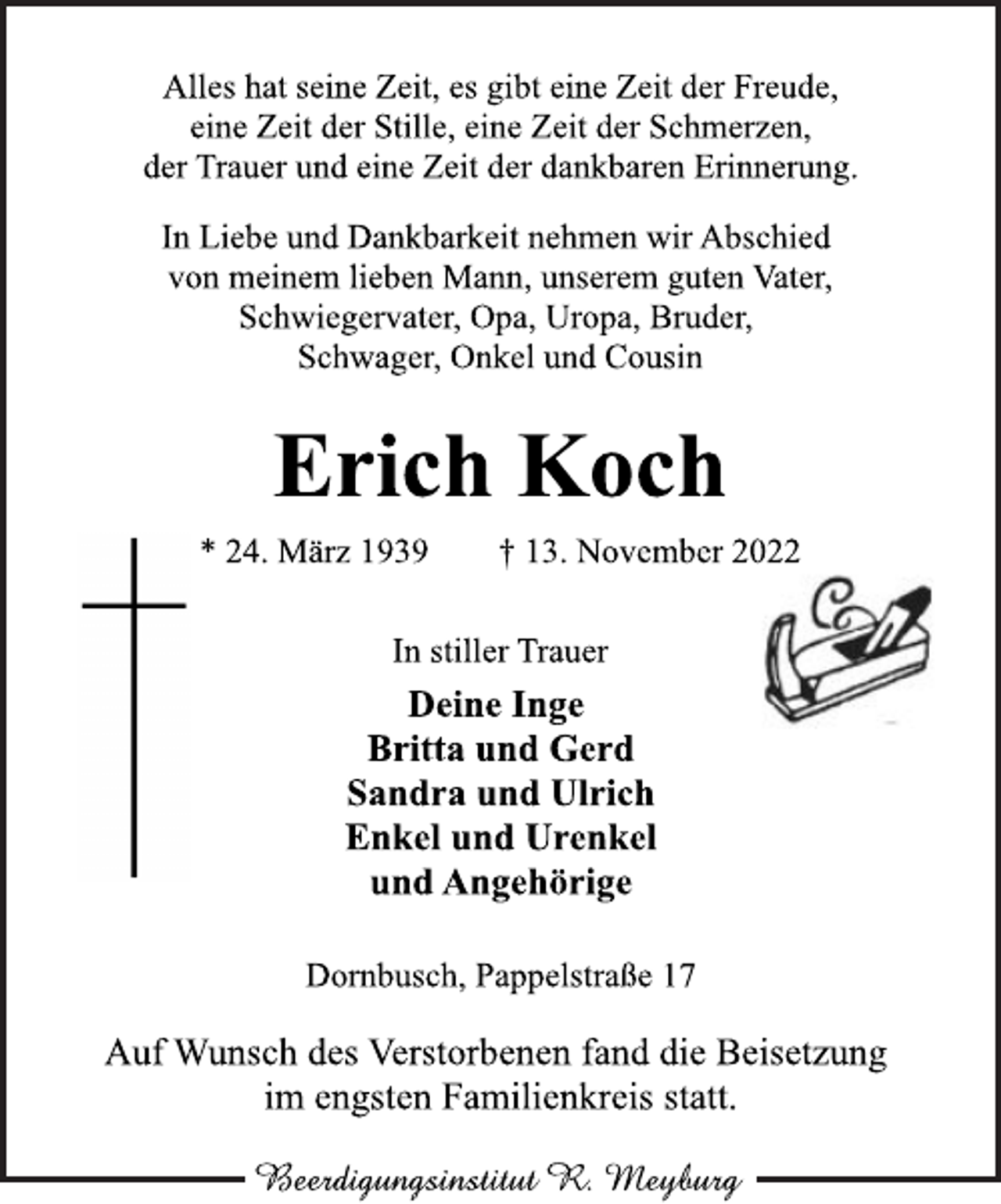 <p>Alles hat seine Zeit, es gibt eine Zeit der Freude,<br />eine Zeit der Stille, eine Zeit der Schmerzen,<br />der Trauer und eine Zeit der dankbaren Erinnerung.<br />In Liebe und Dankbarkeit nehmen wir Abschied<br />von meinem lieben Mann, unserem guten Vater,<br />Schwiegervater, Opa, Uropa, Bruder,<br />Schwager, Onkel und Cousin<br />Erich Koch<br />* 24. März 1939 † 13. November 2022<br />In stiller Trauer<br />Deine Inge<br />Britta und Gerd<br />Sandra und Ulrich<br />Enkel und Urenkel<br />und Angehörige<br />Dornbusch, Pappelstraße 17<br />Auf Wunsch des Verstorbenen fand die Beisetzung<br />im engsten Familienkreis statt.<br />Beerdigungsinstitut R. Meyburg</p>