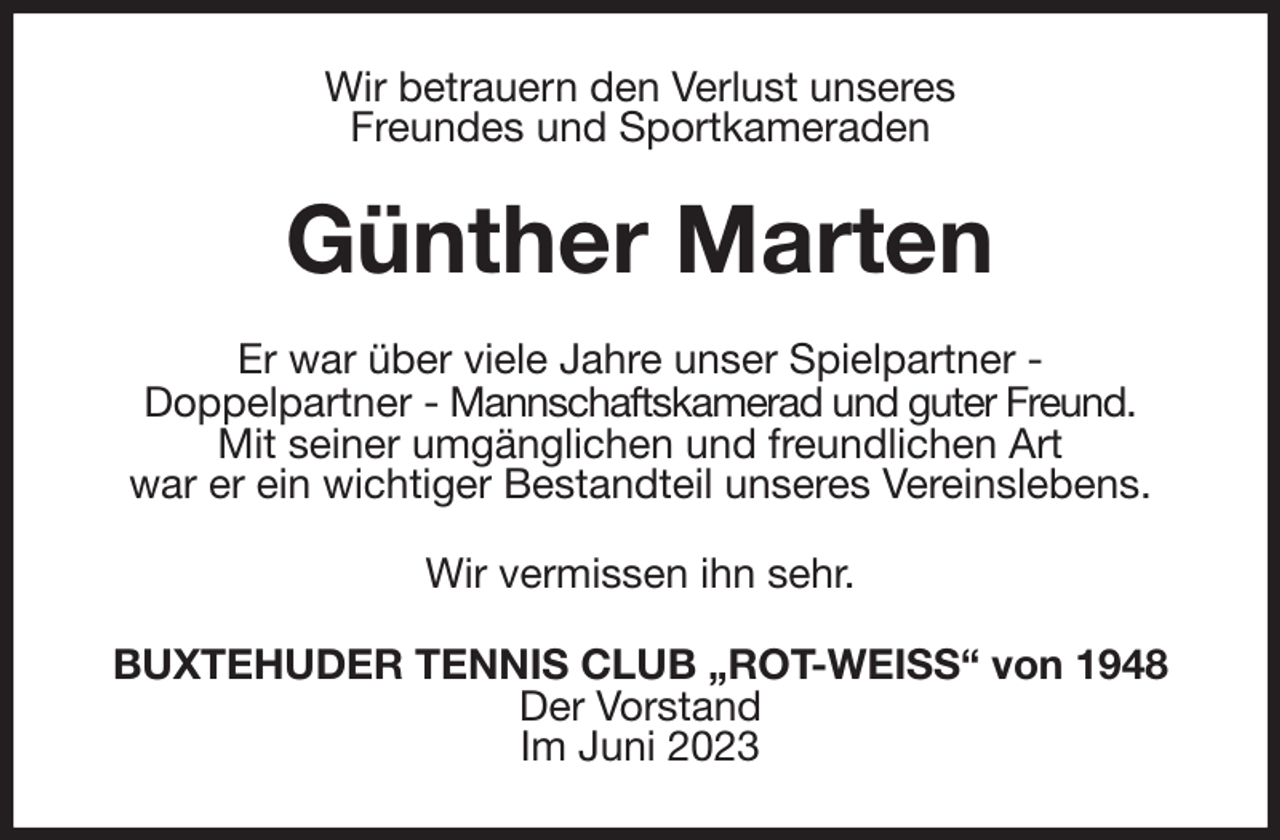 <p>Wir betrauern den Verlust unseres<br />Freundes und Sportkameraden<br />Günther Marten<br />Er war über viele Jahre unser Spielpartner -<br />Doppelpartner - Mannschaftskamerad und guter Freund.<br />Mit seiner umgänglichen und freundlichen Art<br />war er ein wichtiger Bestandteil unseres Vereinslebens.<br />Wir vermissen ihn sehr.<br />BUXTEHUDER TENNIS CLUB „ROT-WEISS“ von 1948<br />Der Vorstand<br />Im Juni 2023</p>