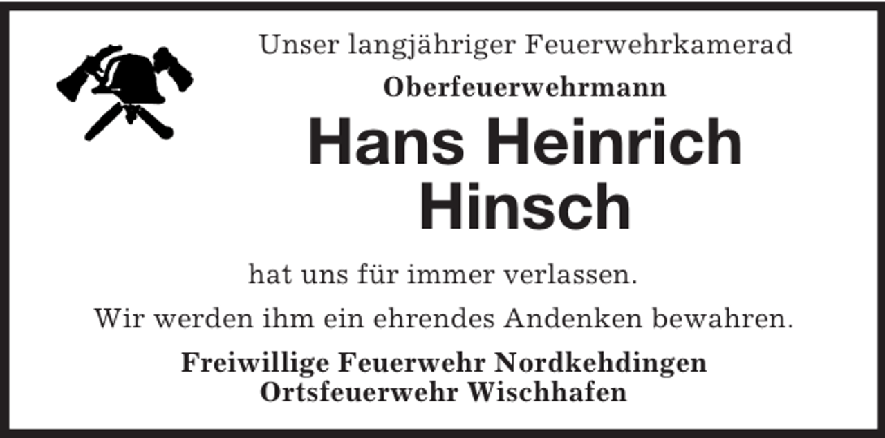 <p>Unser langjähriger Feuerwehrkamerad<br />Oberfeuerwehrmann<br />Hans Heinrich Hinsch<br />hat uns für immer verlassen.<br />Wir werden ihm ein ehrendes Andenken bewahren.<br />Freiwillige Feuerwehr Nordkehdingen<br />Ortsfeuerwehr Wischhafen</p>