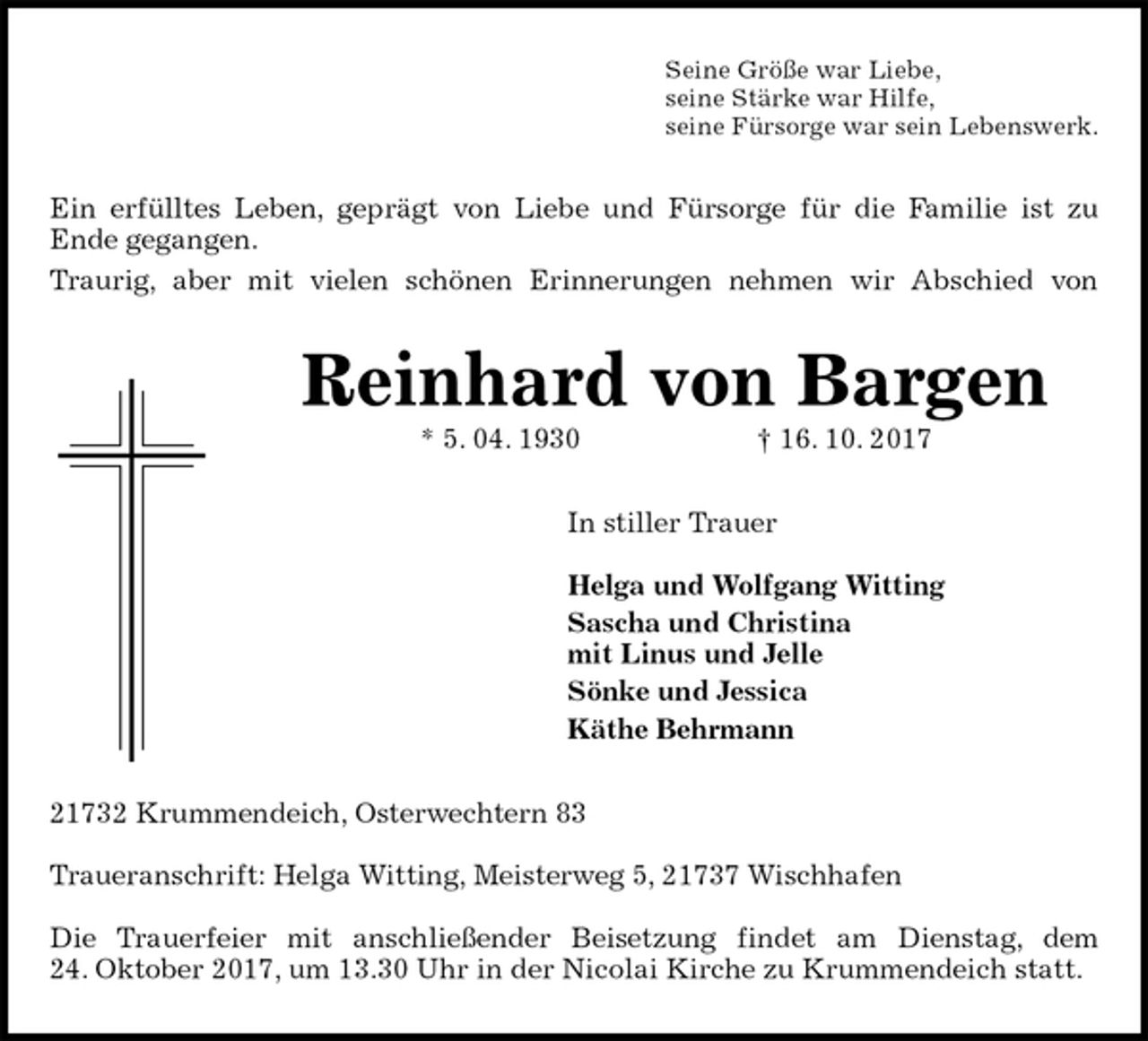 <p>Seine Größe war Liebe,<br />seine Stärke war Hilfe,<br />seine Fürsorge war sein Lebenswerk.<br />Ein erfülltes Leben, geprägt von Liebe und Fürsorge für die Familie ist zu<br />Ende gegangen.<br />Traurig, aber mit vielen schönen Erinnerungen nehmen wir Abschied von<br />Reinhard von Bargen<br />* 5. 04. 1930 † 16. 10. 2017<br />In stiller Trauer</p>
<p>Helga und Wolfgang Witting<br />Sascha und Christina<br />mit Linus und Jelle<br />Sönke und Jessica<br />Käthe Behrmann<br />21732 Krummendeich, Osterwechtern 83</p>
<p>Traueranschrift: Helga Witting, Meisterweg 5, 21737 Wischhafen</p>
<p>Die Trauerfeier mit anschließender Beisetzung findet am Dienstag, dem<br />24. Oktober 2017, um 13.30 Uhr in der Nicolai Kirche zu Krummendeich statt.</p>