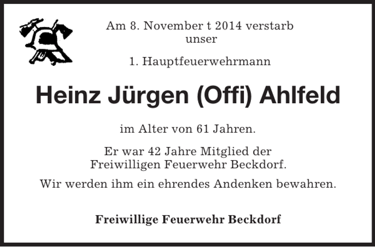 <p>Am 8. November t 2014 verstarb<br />unser<br />1. Hauptfeuerwehrmann<br />Heinz Jürgen (Offi) Ahlfeld<br />im Alter von 61 Jahren.<br />Er war 42 Jahre Mitglied der<br />Freiwilligen Feuerwehr Beckdorf.<br />Wir werden ihm ein ehrendes Andenken bewahren.<br />Freiwillige Feuerwehr Beckdorf</p>