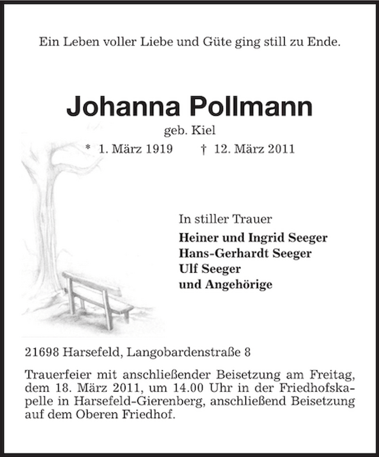 <p>Ein Leben voller Liebe und Güte ging still zu Ende.</p><p>Johanna Pollmann<br />geb. Kiel * 1. März 1919 † 12. März 2011</p><p>In stiller Trauer Heiner und Ingrid Seeger Hans-Gerhardt Seeger Ulf Seeger und Angehörige</p><p>21698 Harsefeld, Langobardenstraße 8 Trauerfeier mit anschließender Beisetzung am Freitag, dem 18. März 2011, um 14.00 Uhr in der Friedhofskapelle in Harsefeld-Gierenberg, anschließend Beisetzung auf dem Oberen Friedhof.</p>