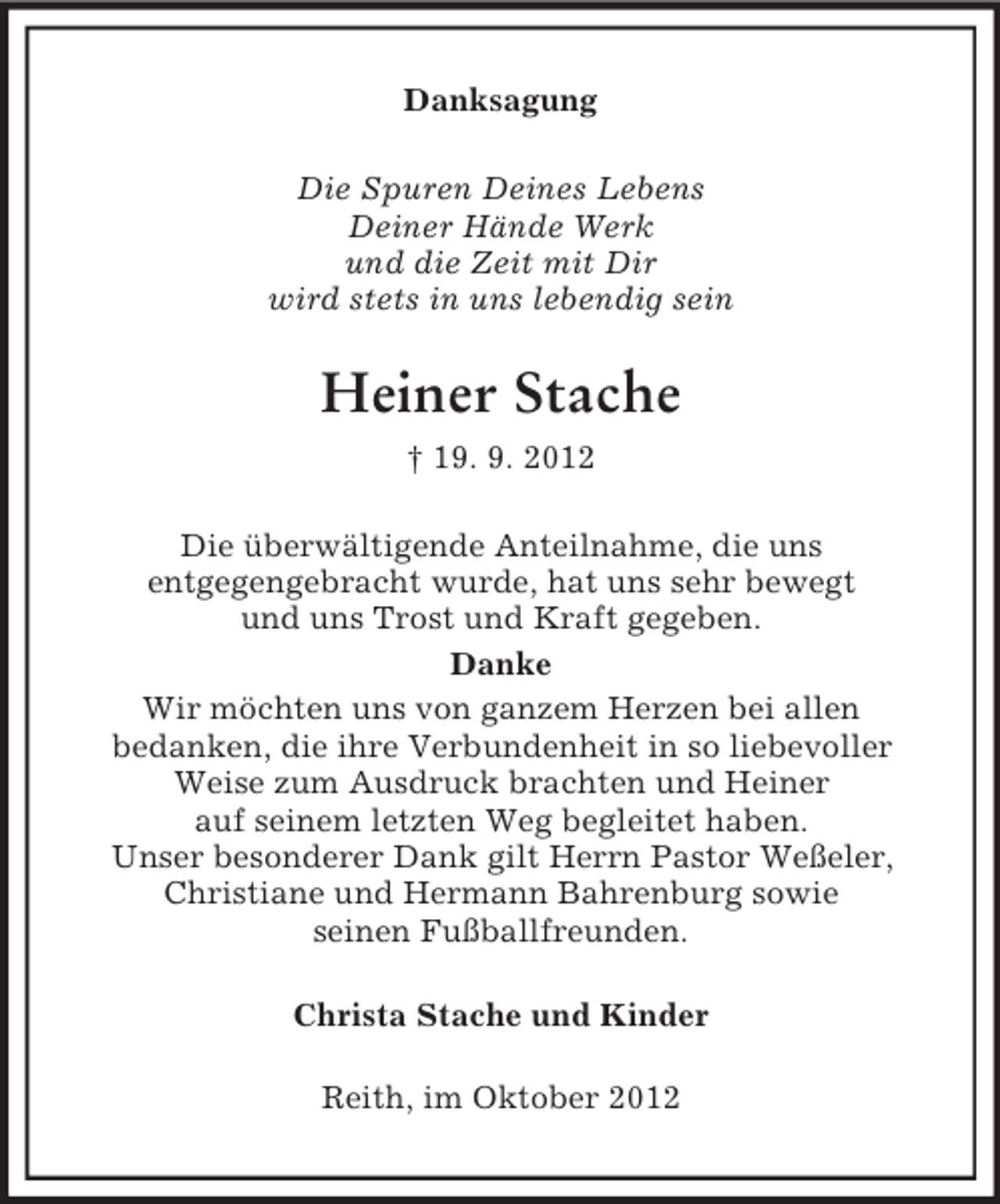 <p>Danksagung<br />Die Spuren Deines Lebens<br />Deiner Hände Werk<br />und die Zeit mit Dir<br />wird stets in uns lebendig sein</p><p>Heiner Stache<br />† 19. 9. 2012<br />Die überwältigende Anteilnahme, die uns<br />entgegengebracht wurde, hat uns sehr bewegt<br />und uns Trost und Kraft gegeben.<br />Danke<br />Wir möchten uns von ganzem Herzen bei allen<br />bedanken, die ihre Verbundenheit in so liebevoller<br />Weise zum Ausdruck brachten und Heiner<br />auf seinem letzten Weg begleitet haben.<br />Unser besonderer Dank gilt Herrn Pastor Weßeler,<br />Christiane und Hermann Bahrenburg sowie<br />seinen Fußballfreunden.<br />Christa Stache und Kinder<br />Reith, im Oktober 2012</p>