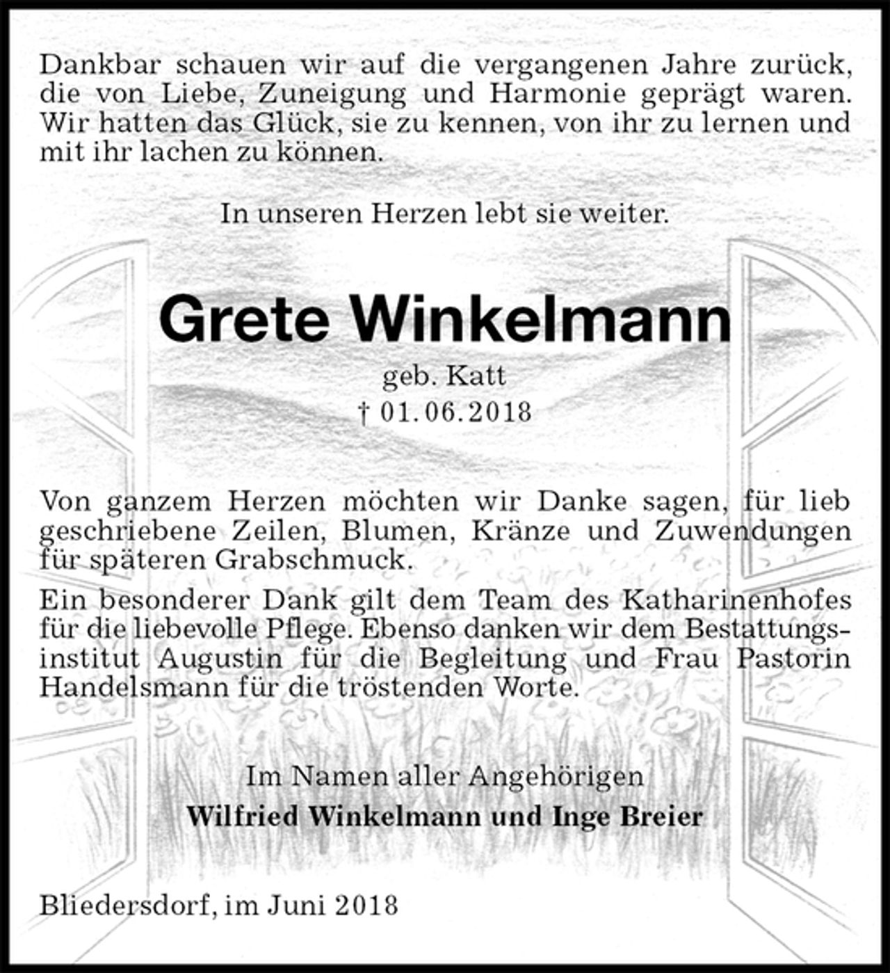 <p>Dankbar schauen wir auf die vergangenen Jahre zurück, die von Liebe, Zuneigung und Harmonie geprägt waren. Wir hatten das Glück, sie zu kennen, von ihr zu lernen und mit ihr lachen zu können.<br />In unseren Herzen lebt sie weiter.<br />Grete Winkelmann<br />geb. Katt<br />† 01. 06. 2018<br />Von ganzem Herzen möchten wir Danke sagen, für lieb<br />geschriebene Zeilen, Blumen, Kränze und Zuwendungen für späteren Grabschmuck.<br />Ein besonderer Dank gilt dem Team des Katharinenhofes für die liebevolle Pflege. Ebenso danken wir dem Bestattungs-<br />institut Augustin für die Begleitung und Frau Pastorin Handelsmann für die tröstenden Worte.<br />Im Namen aller Angehörigen<br />Wilfried Winkelmann und Inge Breier<br />Bliedersdorf, im Juni 2018</p>