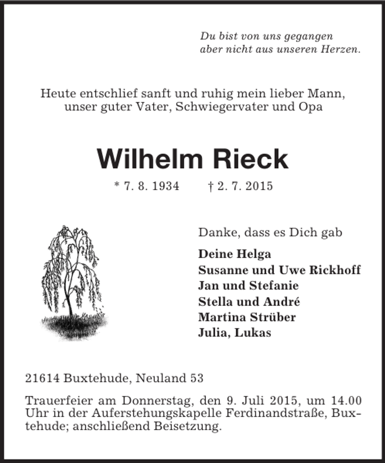 <p>Du bist von uns gegangen<br />aber nicht aus unseren Herzen.<br />Heute entschlief sanft und ruhig mein lieber Mann,<br />unser guter Vater, Schwiegervater und Opa<br />Wilhelm Rieck<br />* 7. 8. 1934 † 2. 7. 2015<br />Danke, dass es Dich gab<br />Deine Helga<br />Susanne und Uwe Rickhoff<br />Jan und Stefanie<br />Stella und André<br />Martina Strüber<br />Julia, Lukas<br />21614 Buxtehude, Neuland 53<br />Trauerfeier am Donnerstag, den 9. Juli 2015, um 14.00 Uhr in der Auferstehungskapelle Ferdinandstraße, Buxtehude; anschließend Beisetzung.</p>
