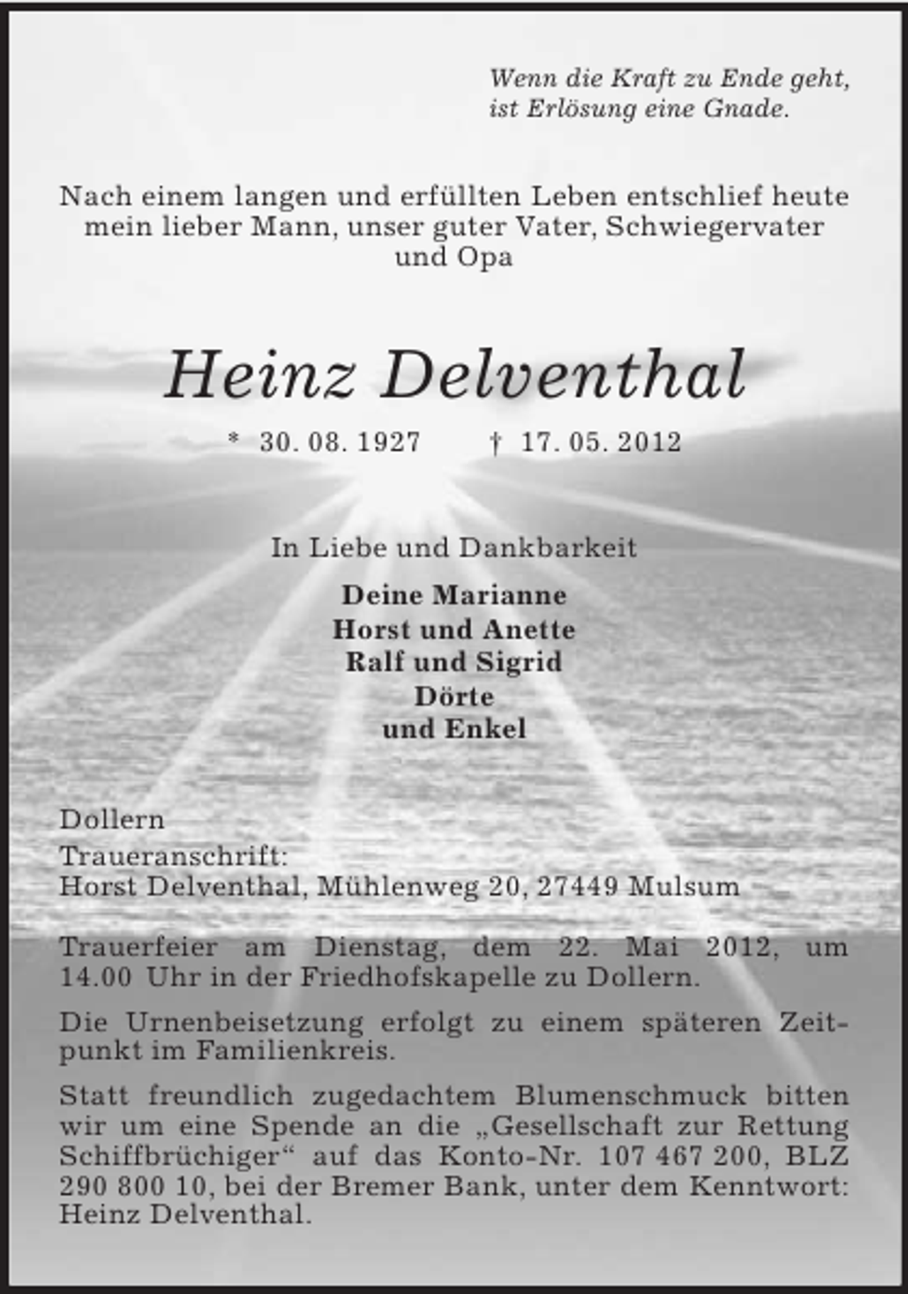 <p>Wenn die Kraft zu Ende geht,<br />ist Erlösung eine Gnade.<br />Nach einem langen und erfüllten Leben entschlief heute mein lieber Mann, unser guter Vater, Schwiegervater<br />und Opa<br />Heinz Delventhal<br />* 30. 08. 1927 † 17. 05. 2012<br />In Liebe und Dankbarkeit<br />Deine Marianne<br />Horst und Anette<br />Ralf und Sigrid<br />Dörte<br />und Enkel<br />Dollern<br />Traueranschrift:<br />Horst Delventhal, Mühlenweg 20, 27449 Mulsum</p><p>Trauerfeier am Dienstag, dem 22. Mai 2012, um 14.00 Uhr in der Friedhofskapelle zu Dollern.<br />Die Urnenbeisetzung erfolgt zu einem späteren Zeitpunkt im Familienkreis.<br />Statt freundlich zugedachtem Blumenschmuck bitten wir um eine Spende an die „Gesellschaft zur Rettung Schiffbrüchiger“ auf das Konto-Nr. 107 467 200, BLZ 290 800 10, bei der Bremer Bank, unter dem Kenntwort: Heinz Delventhal.</p>