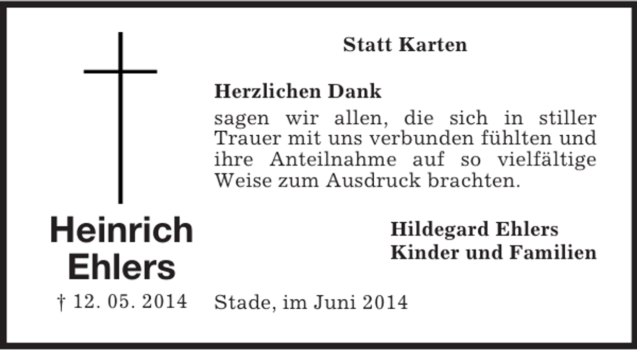<p>Heinrich<br />Ehlers<br />† 12. 05. 2014<br />Statt Karten<br />Herzlichen Dank<br />sagen wir allen, die sich in stiller Trauer mit uns verbunden fühlten und ihre Anteilnahme auf so vielfältige Weise zum Ausdruck brachten.<br />Hildegard Ehlers<br />Kinder und Familien<br />Stade, im Juni 2014</p>