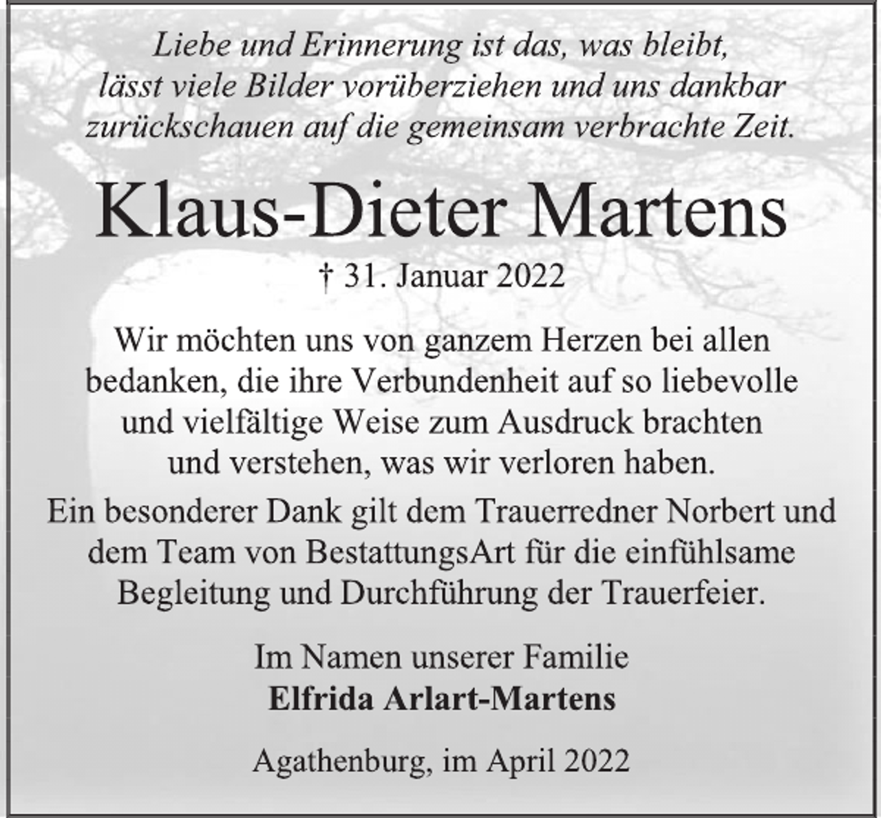 <p>Liebe und Erinnerung ist das, was bleibt,<br />lässt viele Bilder vorüberziehen und uns dankbar<br />zurückschauen auf die gemeinsam verbrachte Zeit.<br />Klaus-Dieter Martens<br />† 31. Januar 2022<br />Wir möchten uns von ganzem Herzen bei allen<br />bedanken, die ihre Verbundenheit auf so liebevolle<br />und vielfältige Weise zum Ausdruck brachten<br />und verstehen, was wir verloren haben.<br />Ein besonderer Dank gilt dem Trauerredner Norbert und dem Team von BestattungsArt für die einfühlsame Begleitung und Durchführung der Trauerfeier.<br />Im Namen unserer Familie<br />Elfrida Arlart-Martens<br />Agathenburg, im April 2022</p>