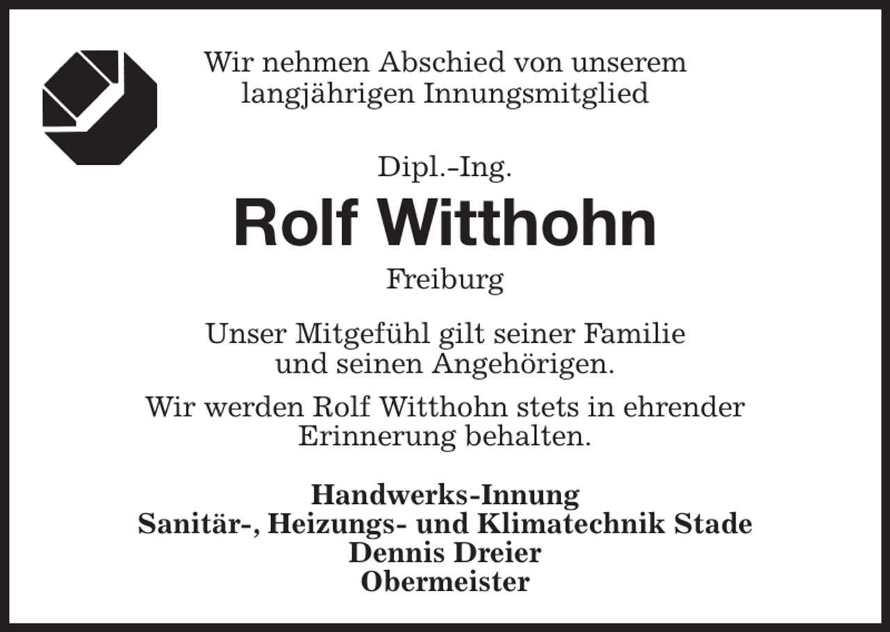 <p>Wir nehmen Abschied von unserem<br />langjährigen Innungsmitglied</p><p>Dipl.-Ing.<br />Rolf Witthohn<br />Freiburg<br />Unser Mitgefühl gilt seiner Familie<br />und seinen Angehörigen.<br />Wir werden Rolf Witthohn stets in ehrender<br />Erinnerung behalten.</p><p>Handwerks-Innung<br />Sanitär-, Heizungs- und Klimatechnik Stade<br />Dennis Dreier<br />Obermeister</p>