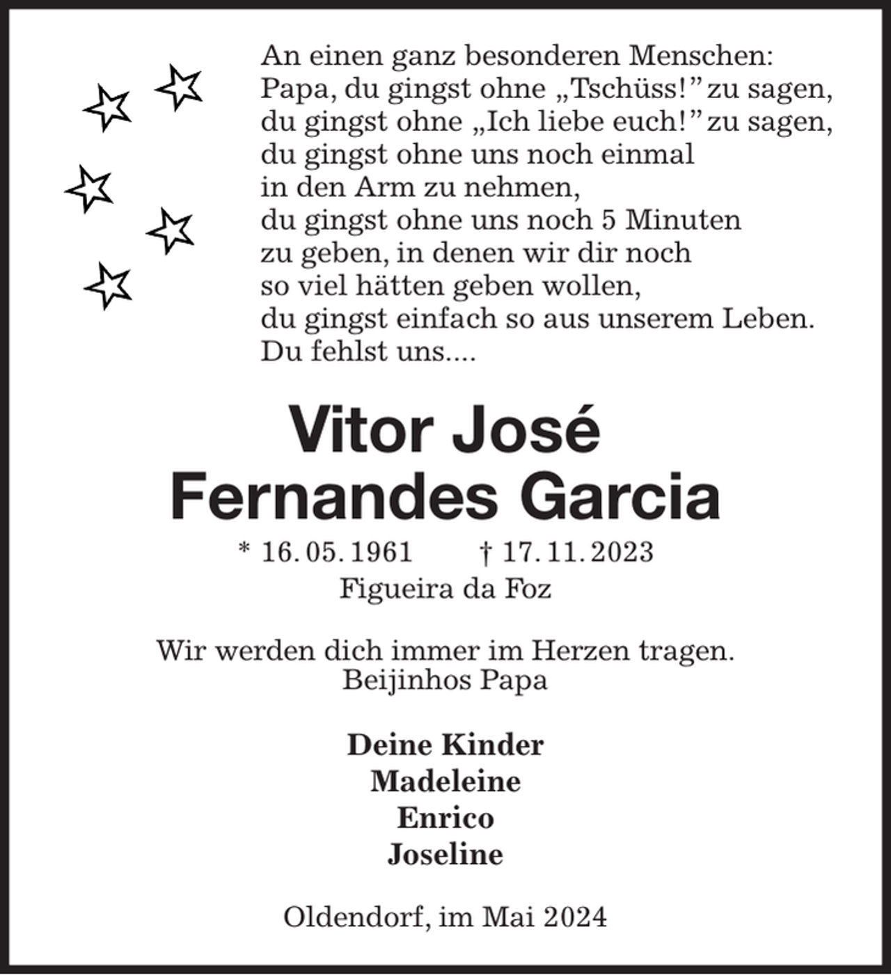 <p>An einen ganz besonderen Menschen:<br />Papa, du gingst ohne „Tschüss!” zu sagen,<br />du gingst ohne „Ich liebe euch!” zu sagen,<br />du gingst ohne uns noch einmal<br />in den Arm zu nehmen,<br />du gingst ohne uns noch 5 Minuten<br />zu geben, in denen wir dir noch<br />so viel hätten geben wollen,<br />du gingst einfach so aus unserem Leben.<br />Du fehlst uns....<br />Vitor José<br />Fernandes Garcia<br />* 16. 05. 1961 † 17. 11. 2023<br />Figueira da Foz<br />Wir werden dich immer im Herzen tragen.<br />Beijinhos Papa</p><p>Deine Kinder<br />Madeleine<br />Enrico<br />Joseline<br />Oldendorf, im Mai 2024</p>
