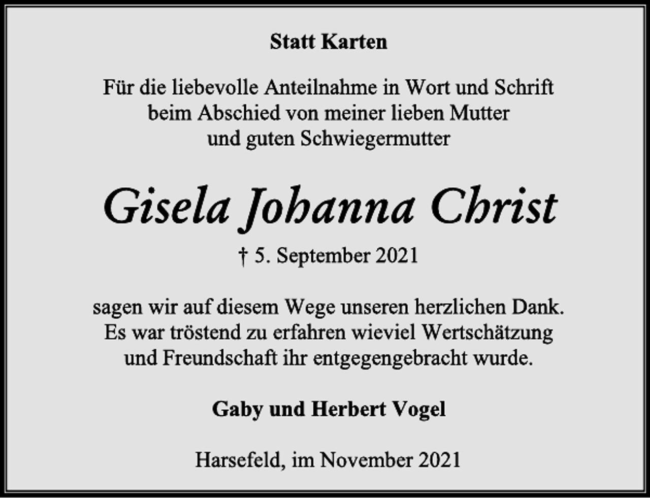 <p>Statt Karten<br />Für die liebevolle Anteilnahme in Wort und Schrift<br />beim Abschied von meiner lieben Mutter<br />und guten Schwiegermutter<br />Gisela Johanna Christ<br />† 5. September 2021<br />sagen wir auf diesem Wege unseren herzlichen Dank.<br />Es war tröstend zu erfahren wieviel Wertschätzung<br />und Freundschaft ihr entgegengebracht wurde.<br />Gaby und Herbert Vogel<br />Harsefeld, im November 2021</p>
